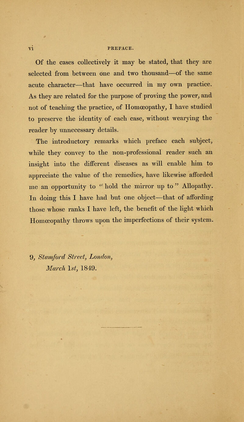 Of the cases collectively it may be stated, that they are selected from between one and two thousand—of the same acute character—that have occurred in my own practice. As they are related for the purpose of proving the power, and not of teaching the practice, of Homoeopathy, I have studied to preserve the identity of each case, without wearying the reader by unnecessary details. The introductory remarks which preface each subject, while they convey to the non-professional reader such an insight into the different diseases as will enable him to appreciate the value of the remedies, have hkewise afforded me an opportunity to  hold the mirror up to  Allopathy. In doing this I have had but one object—that of affording those whose ranks I have left, the benefit of the light which Homoeopathy throws upon the imperfections of their system. 9, Stamford Street, London, March \st, 1849.