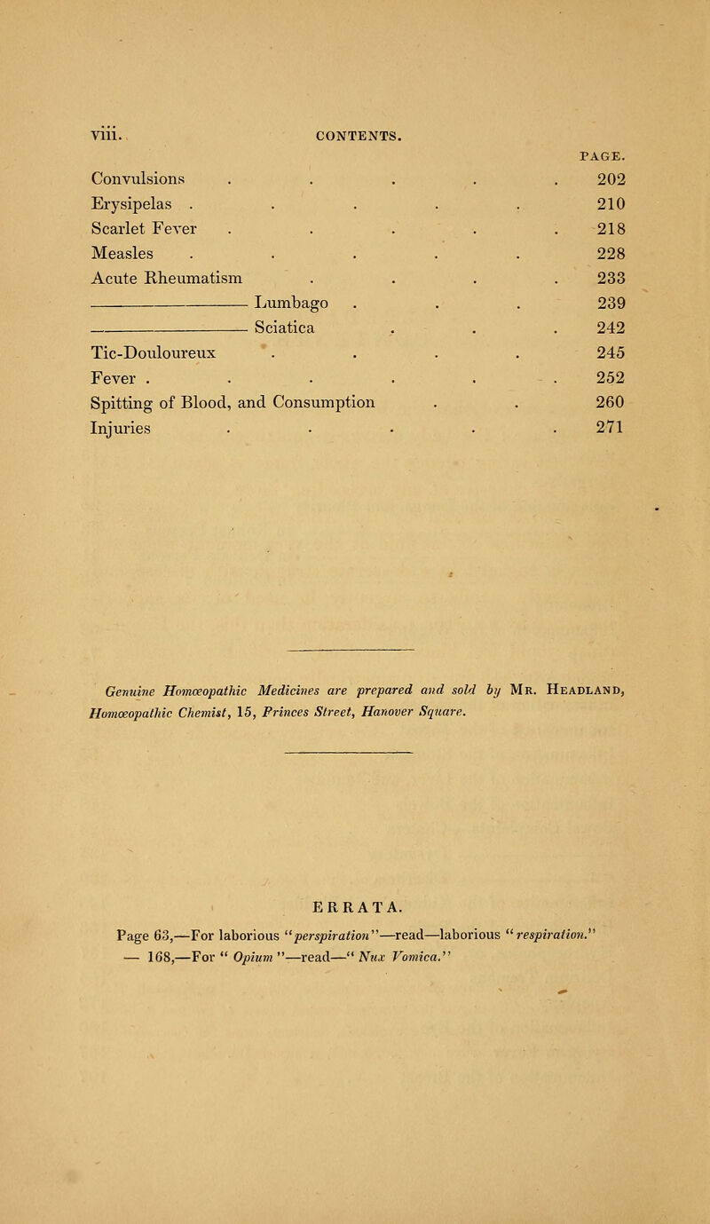 VIU. CONTENTS. PAGE. Convulsions . . . . .202 Erysipelas . . . . . 210 Scarlet Fever . . . . .218 Measles ..... 228 Acute Rheumatism . . . .233 Lumbago . . . 239 Sciatica , . . 242 Tic-Douloureux .... 245 Fever . . . . . . 252 Spitting of Blood, and Consumption . . 260 Injuries ..... 271 Genuine Homoeopathic Medicines are prepared and sold by Mr. Headland, Homoeopathic Chemist, 15, Princes Street, Hanover Square. ERRATA. Page 63,—For laborious perspiration—read—laborious respiration. — 168,—For  Opium —read— Nux Vomica.