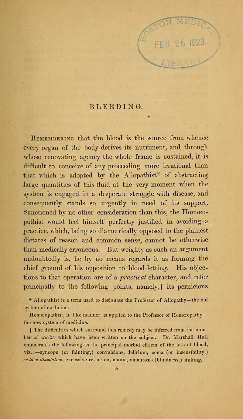 BLEEDING. Remembering tliat the blood is tlie source from whence every organ of the body derives its nutriment^ and through whose renovating agency the whole frame is sustained^ it is difficult to conceive of any proceeding more irrational than that which is adopted by the Allopathist* of abstracting large quantities of this fluid at the very moment when the system is engaged in a desperate struggle with disease, and consequently stands so ui'gently in need of its support. Sanctioned by no other consideration than this, the Homoeo- pathist would feel himself perfectly justified in avoiding a practice, which, being so diametrically opposed to the plainest dictates of reason and common sense, cannot be otherwise than medically erroneous. But weighty as such an argument undoubtedly is, he by no means regards it as forming the chief ground of his opposition to blood-letting. His objec- tions to that operation are of a practical character, and refer principally to the following points, namely,t its pernicious * Allopathist is a term used to designate the Professor of Allopathy—the old system of medicine. Homceopathist, in like manner, is applied to the Professor of Homoeopathy— the new system of medicine. f The difficulties which surround this remedy may be inferred from the num- ber of works which have been written on the subject. Dr. Marshall Hall enumerates the following as the principal morbid effects of the loss of blood, viz.:—syncope (or fainting,) convulsions, delirium, coma (or insensibility,) sudden dissolution, excessive re-action, mania, amaurosis (blindness,) sinking. A