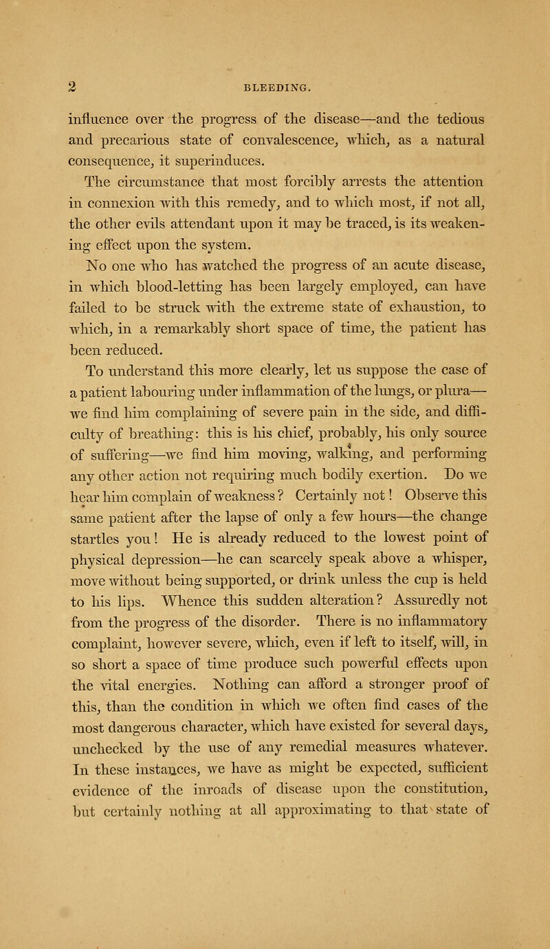 influence over tlie progress of the disease—and the tedious and precarious state of convalescence^ wliich_, as a natural consequence^ it superinduces. The circumstance that most forcibly arrests the attention in connexion with this remedy^ and to which most^ if not all^ the other evils attendant upon it may be traced^ is its weaken- ing effect upon the system. No one who has watched the progress of an acute disease^ in which blood-letting has been largely employed,, can have failed to be struck -with the extreme state of exhaustion^ to which, in a remarkably short space of time, the patient has been reduced. To understand this more clearly, let us suppose the case of a patient labouring under inflammation of the lungs, or plui'a— we find him complaining of severe pain in the side, and diffi- culty of breathing: this is liis chief, probably, his only source of suffering—we find him moving, walkmg, and performing any other action not requiring much bodily exertion. Do we hear him complain of weakness ? Certainly not! Observe tliis same patient after the lapse of only a few hours—the change startles you! He is already reduced to the lowest point of physical depression—^he can scarcely speak above a whisper, move without being supported, or drink unless the cup is held to his lips. Whence this sudden alteration? Assuredly not from the progress of the disorder. There is no inflammatory complaint, however severe, which, even if left to itself, will, in so short a space of time produce such powerful effects upon the vital energies. Nothing can afford a stronger proof of this, than the condition in which we often find cases of the most dangerous character, which have existed for several days, unchecked by the use of any remedial measures whatever. In these instances, we have as might be expected, sufficient evidence of the inroads of disease upon the constitution, but certainly nothing at all approximating to that state of