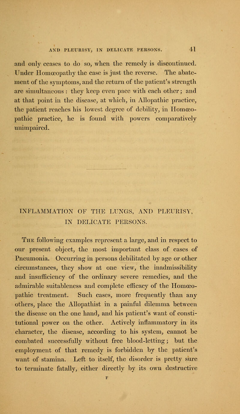 and only ceases to do so, wlicn the remedy is discontinued. Under Homoeopatliy the case is just the rcA^erse. The abate- ment of the symptoms, and the return of the patient's strength are simultaneous : they keep even pace with each other; and at that point in the disease, at which, in Allopathic practice, the patient reaches his lowest degree of debility, in Homoeo- pathic practice, he is found with powers comparatively unimpaired. INFLAMMATION OF THE LUNGS, AND PLEURISY, IN DELICATE PERSONS. The following examples represent a large, and in respect to our present object, the most important class of cases of Pneumonia. Occurring in persons debilitated by age or other circumstances, they show at one view, the inadmissibility and insufficiency of the ordinary severe remedies, and the admii'able suitableness and complete efficacy of the Homoeo- pathic treatment. Such cases, more frequently than any others, place the Allopathist in a painful dilemma between the disease on the one hand, and his patient's want of consti- tutional power on the other. Actively inflammatory in its character, the disease, according to his system, cannot be combated successfully without free blood-letting; but the employment of that remedy is forbidden by the patient's want of stamina. Left to itself, the disorder is pretty sure to terminate fatally, either directly by its own destructive