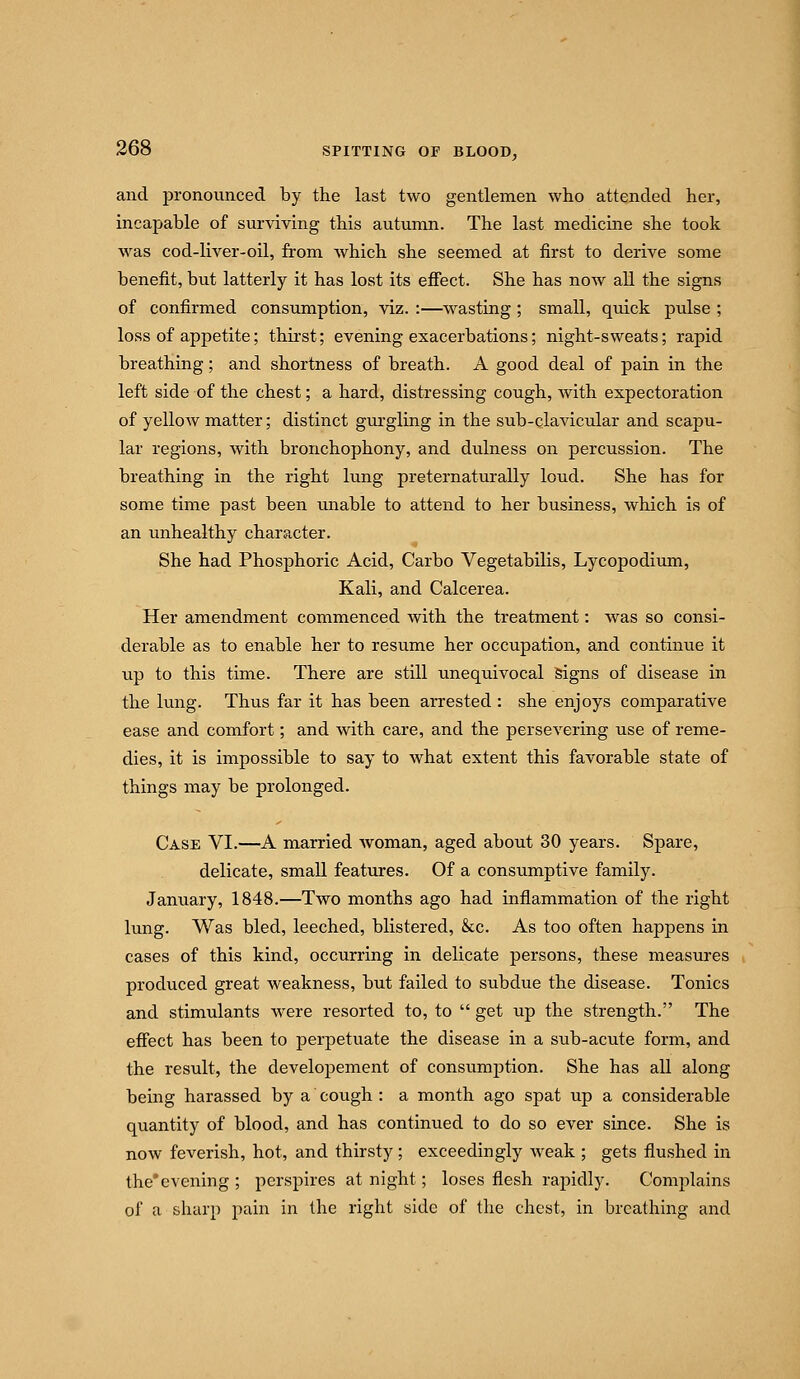 and pronounced by the last two gentlemen who attended her, incapable of surviving this autumn. The last medicine she took was cod-liver-oil, from which she seemed at first to derive some benefit, but latterly it has lost its efiect. She has now all the signs of confirmed consumption, viz. :—wasting; small, quick pulse ; loss of appetite; thirst; evening exacerbations; night-sweats; rapid breathing; and shortness of breath. A good deal of pain in the left side of the chest; a hard, distressing cough, with expectoration of yellow matter; distinct gurgling in the sub-clavicular and scapu- lar regions, with bronchophony, and dulness on percussion. The breathing in the right lung preternaturally loud. She has for some time past been unable to attend to her business, which is of an unhealthy character. She had Phosphoric Acid, Carbo Vegetabilis, Lycopodium, Kali, and Calcerea. Her amendment commenced with the treatment: was so consi- derable as to enable her to resume her occupation, and continue it up to this time. There are still unequivocal Signs of disease in the lung. Thus far it has been arrested : she enjoys comparative ease and comfort; and with care, and the persevering use of reme- dies, it is impossible to say to what extent this favorable state of things may be prolonged. Case VI.—A married Avoman, aged about 30 years. Spare, delicate, small features. Of a consiimptive family. January, 1848.—Two months ago had inflammation of the right lung. Was bled, leeched, blistered, &c. As too often happens in cases of this kind, occurring in delicate persons, these measures produced great weakness, but failed to subdue the disease. Tonics and stimulants were resorted to, to  get up the strength. The effect has been to perpetuate the disease in a sub-acute form, and the result, the developement of consimiption. She has all along being harassed by a cough : a month ago spat up a considerable quantity of blood, and has continued to do so ever since. She is now feverish, hot, and thirsty; exceedingly weak ; gets flushed in the'evening ; perspires at night; loses flesh rapidly. Complains of a sharp pain in the right side of the chest, in breathing and