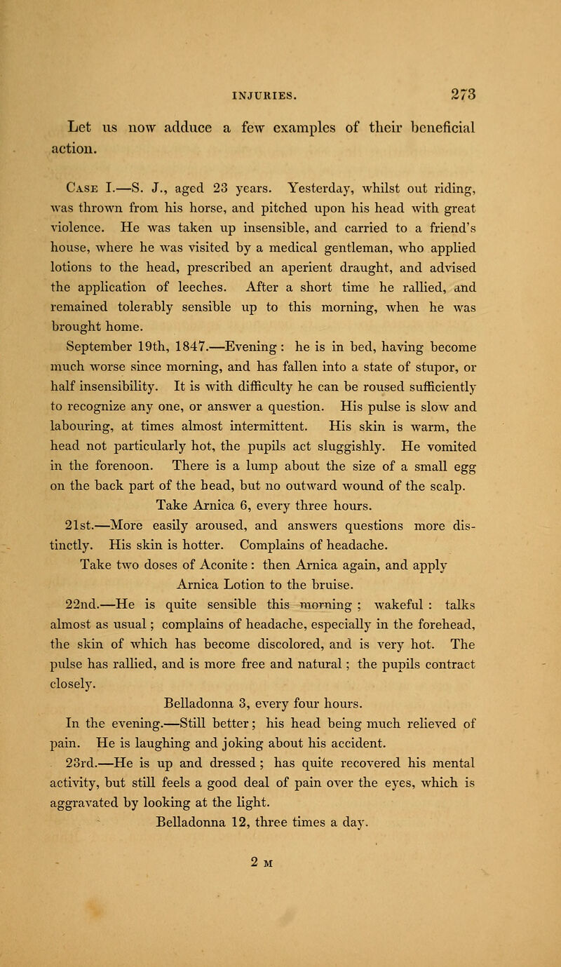 Let us now adduce a few examples of tlieir beneficial action. Case I.—S. J., aged 23 years. Yesterday, whilst out riding, was thrown from his horse, and pitched upon his head with great violence. He was taken up insensible, and carried to a friend's house, where he was visited by a medical gentleman, who applied lotions to the head, prescribed an aperient draught, and advised the application of leeches. After a short time he rallied, and remained tolerably sensible up to this morning, when he was brought home. September 19th, 1847.—Evening: he is in bed, having become much worse since morning, and has fallen into a state of stupor, or half insensibility. It is with difficulty he can be roused sufficiently to recognize any one, or answer a question. His pulse is slow and labouring, at times almost intermittent. His skin is warm, the head not particularly hot, the pupils act sluggishly. He vomited in the forenoon. There is a lump about the size of a small egg on the back part of the bead, but no outward wound of the scalp. Take Arnica 6, every three hours. 21st.—More easily aroused, and answers questions more dis- tinctly. His skin is hotter. Complains of headache. Take two doses of Aconite : then Arnica again, and apply Arnica Lotion to the bruise. 22nd.—He is quite sensible this morning ; wakeful : talks almost as usual; complains of headache, especially in the forehead, the skin of which has become discolored, and is very hot. The piilse has rallied, and is more free and natural; the pupils contract closely. Belladonna 3, every four hours. In the evening.—Still better; his head being nuich relieved of pain. He is laughing and joking about his accident. 23rd.—He is up and dressed; has quite recovered his mental activity, but still feels a good deal of pain over the eyes, which is aggravated by looking at the light. Belladonna 12, three times a day. 2 M