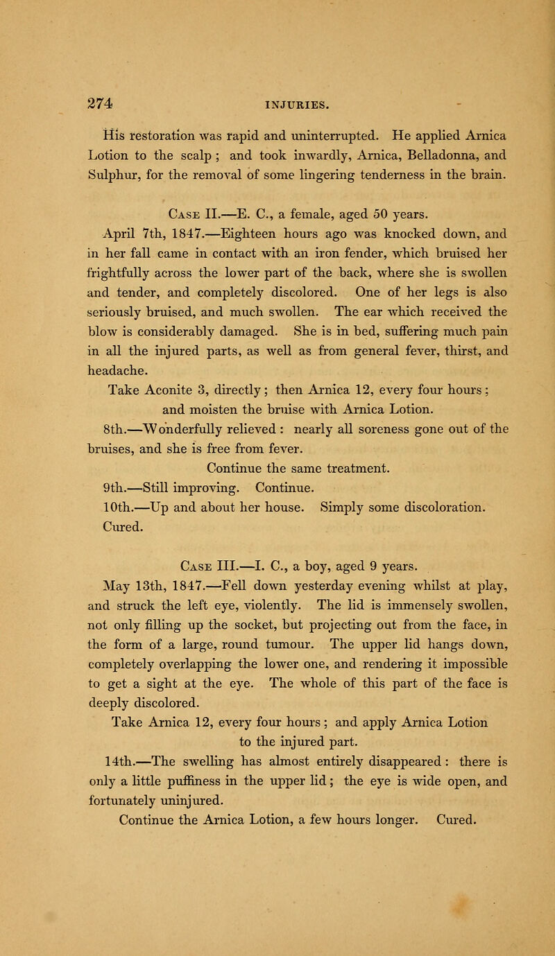 His restoration was rapid and uninterrupted. He applied Arnica Lotion to the scalp ; and took inwardly, Arnica, Belladonna, and Sulphur, for the removal of some lingering tenderness in the brain. Case II.—E. C, a female, aged 50 years. April 7th, 1847.—Eighteen hours ago was knocked down, and in her fall came in contact with an iron fender, which bruised her frightfully across the lower part of the back, where she is swollen and tender, and completely discolored. One of her legs is also seriously bruised, and much swollen. The ear which received the blow is considerably damaged. She is in bed, suffering much pain in all the injured parts, as well as from general fever, thirst, and headache. Take Aconite 3, directly; then Arnica 12, every four hours; and moisten the bruise with Arnica Lotion. 8th.—Wonderfully relieved : nearly all soreness gone out of the bruises, and she is free from fever. Continue the same treatment. 9th.—Still improving. Continue. 10th.—Up and about her house. Simply some discoloration. Cured. Case III.—I. C, a boy, aged 9 years. May 13th, 1847.—Fell down yesterday evening whilst at play, and struck the left eye, violently. The lid is immensely swollen, not only filling up the socket, but projecting out from the face, in the form of a large, round tumour. The upper lid hangs down, completely overlapping the lower one, and rendering it impossible to get a sight at the eye. The whole of this part of the face is deeply discolored. Take Arnica 12, every four hours ; and apply Arnica Lotion to the injured part. 14th.—The swelling has almost entirely disappeared: there is only a little puifiness in the upper lid; the eye is wide open, and fortunately uninjured. Continue the Arnica Lotion, a few hom-s longer. Cured.