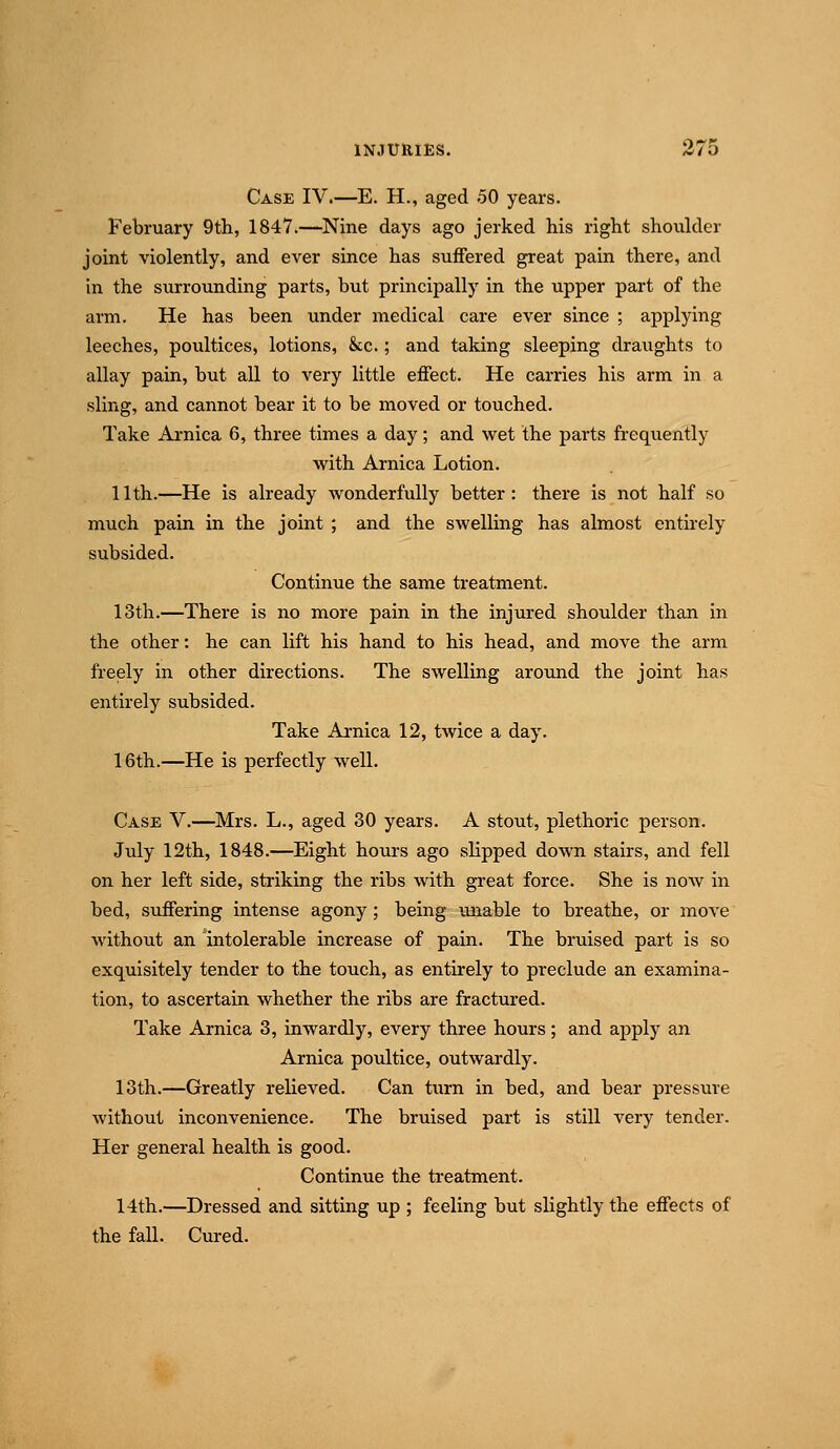 Case IV.—E. H., aged 50 years. February 9th, 1847.—Nine days ago jerked his right shoulder joint violently, and ever since has suffered great pain there, and in the surrounding parts, but principally in the upper part of the arm. He has been under medical care ever since ; applying leeches, poultices, lotions, &;c.; and taking sleeping draughts to allay pain, but all to very little effect. He carries his arm in a sling, and cannot bear it to be moved or touched. Take Arnica 6, three times a day; and wet the parts frequently with Arnica Lotion. 11th.—He is already wonderfully better: there is not half so much pain in the joint ; and the swelling has almost entirely subsided. Continue the same treatment. 13th.—There is no more pain in the injured shoulder than in the other: he can lift his hand to his head, and move the arm freely in other directions. The swelling aroimd the joint has entirely subsided. Take Arnica 12, twice a day. 16th.—He is perfectly well. Case V.—^Mrs. L., aged 30 years. A stout, plethoric person. July 12th, 1848.—Eight hours ago slipped down stairs, and fell on her left side, striking the ribs with great force. She is now in bed, suffering intense agony; being uiaable to breathe, or move without an intolerable increase of pain. The bruised part is so exquisitely tender to the touch, as entirely to preclude an examina- tion, to ascertain whether the ribs are fractured. Take Arnica 3, inwardly, every three hours; and apply an Arnica poultice, outwardly. 13th.—Greatly relieved. Can turn in bed, and bear pressure without inconvenience. The bruised part is still very tender. Her general health is good. Continue the treatment. 14th.—Dressed and sitting up ; feeling but slightly the effects of the fall. Cured.