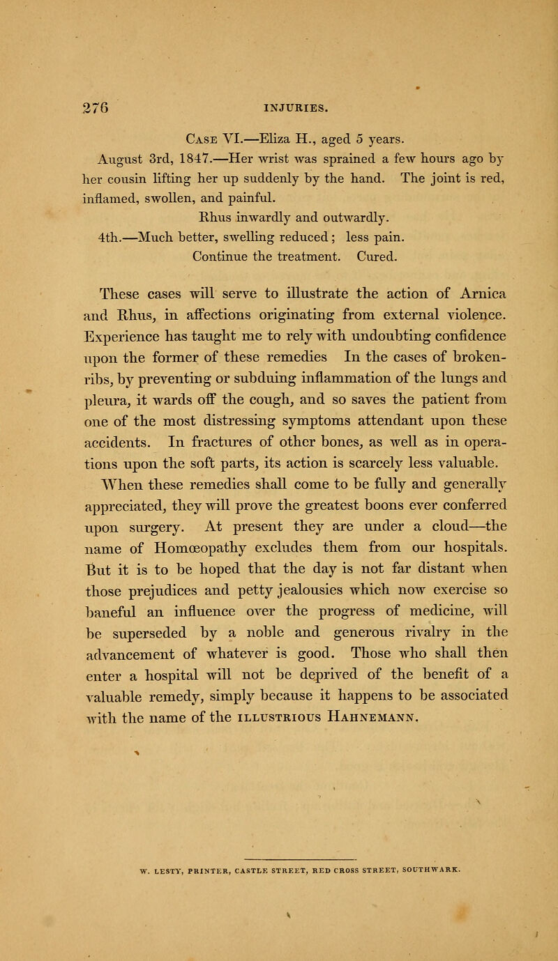 Case VI.—Eliza H., aged 5 years. August 3rd, 1847.—Her wrist was sprained a few hours ago by her cousin lifting her up suddenly by the hand. The joint is red, inflamed, swollen, and painful. Rhus inwardly and outwardly. 4th.—Much better, swelling reduced ; less pain. Continue the treatment. Cured. These cases will serve to illustrate tlie action of Arnica and Rhus, in affections originating from external violence. Experience has taught me to rely with undoubting confidence upon the former of these remedies In the cases of broken- ribs, by preventing or subduing inflammation of the lungs and pleura, it wards off the cough, and so saves the patient from one of the most distressing symptoms attendant upon these accidents. In fractures of other bones, as well as in opera- tions upon the soft parts, its action is scarcely less valuable. When these remedies shall come to be fully and generally appreciated, they will prove the greatest boons ever conferred upon surgery. At present they are under a cloud—^the name of Homoeopathy excludes them from our hospitals. I^ut it is to be hoped that the day is not far distant when those prejudices and petty jealousies which now exercise so baneful an influence over the progress of medicine, will be superseded by a noble and generous rivalry in the advancement of whatever is good. Those who shall then enter a hospital will not be deprived of the benefit of a valuable remedy, simply because it happens to be associated with the name of the illustrious Hahnemann, W. LESTV, PRINTER, CASTLE STREET, RED CROSS STREET, SOUTHWARK.