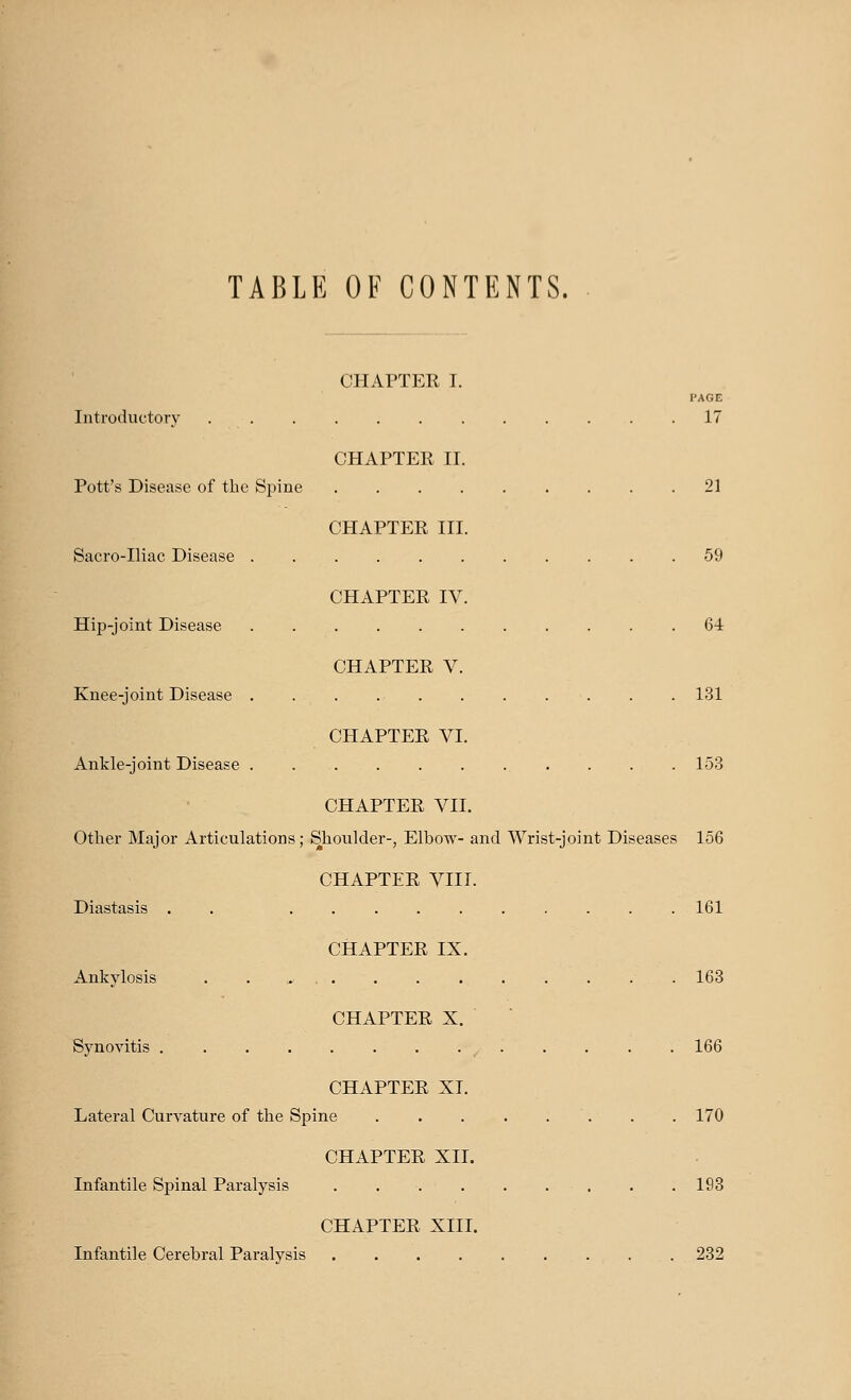 TABLE OF CONTENTS. CHAPTER I. PAGE Introductory ............ 17 CHAPTER II. Pott's Disease of the Spine 21 CHAPTER III. Sacro-Iliac Disease 59 CHAPTER IV. Hip-joint Disease ........... 64 CHAPTER V. Knee-joint Disease . . . 131 CHAPTER VI. Ankle-joint Disease . . . . . . ... . . . 153 CHAPTER VII. Other Major Articulations; Shoulder-, Elbow- and Wrist-joint Diseases 156 CHAPTER VIII. Diastasis . 161 CHAPTER IX. Ankylosis 163 CHAPTER X. Synovitis .............. 166 CHAPTER XL Lateral Curvature of the Spine ........ 170 CHAPTER XII. Infantile Spinal Paralysis 193 CHAPTER XIII. Infantile Cerebral Paralysis 232