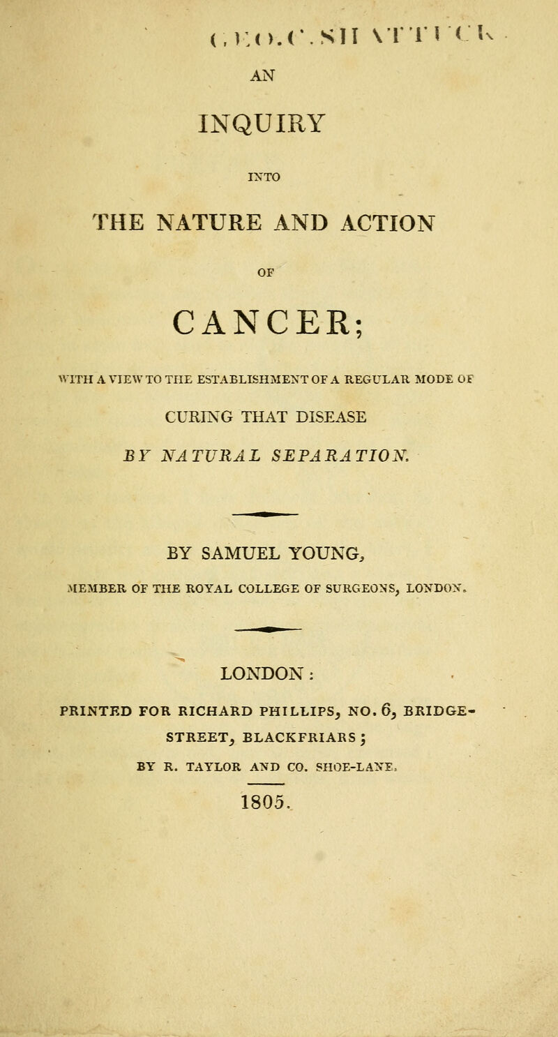 (V.O.C.SII VTTI'CI- AN INQUIRY INTO THE NATURE AND ACTION OF CANCER; UTTH A VIEW TO THE ESTABLISHMENT OF A REGULAR MODE Of CURING THAT DISEASE BY NATURAL SEPARATION. BY SAMUEL YOUNG, MEMBER OF THE ROYAL COLLEGE OF SURGEONS, LONDON, LONDON : PRINTED FOR RICHARD PHILLIPS, NO. 6, BRIDGE- STREET, BLACKFRIARS ; BY R. TAYLOR AND CO. SHOE-LANE, 1805,