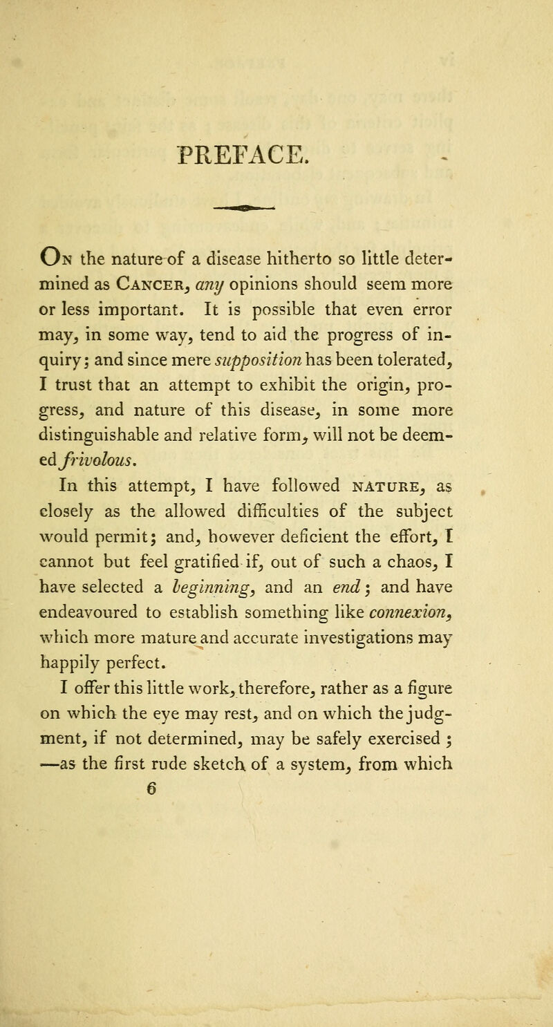 PREFACE. On the nature of a disease hitherto so little deter- mined as Cancer, any opinions should seem more or less important. It is possible that even error may, in some way, tend to aid the progress of in- quiry; and since mere supposition has been tolerated, I trust that an attempt to exhibit the origin, pro- gress, and nature of this disease, in some more distinguishable and relative form_, will not be deem- ed frivolous. In this attempt, I have followed nature, as closely as the allowed difficulties of the subject would permit; and, however deficient the effort, I cannot but feel gratified if, out of such a chaos, I have selected a beginning, and an end; and have endeavoured to establish something like connexion, which more mature and accurate investigations may happily perfect. I offer this little work, therefore, rather as a figure on which the eye may rest, and on which the judg- ment, if not determined, may be safely exercised ; —as the first rude sketch of a system, from which 6