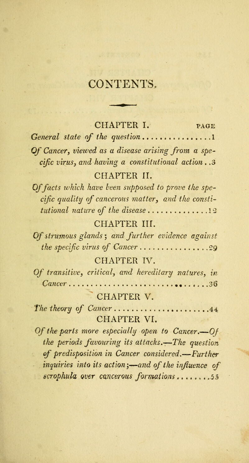 CONTENTS. CHAPTER I. page General state of the question 1 Of Cancer, viewed as a disease arising from a spe- cific virus, and having a constitutional action . .3 CHAPTER II. Of facts which have been supposed to prove the spe- cific quality of cancerous matter, and the consti- tutional nature of the disease 12 CHAPTER III. Of strumous glands; and further evidence against the specific virus of Cancer 29 CHAPTER IV. Of transitive, critical, and hereditary natures, in Cancer .••..... .36 S CHAPTER V. The theory of Cancer . 44. CHAPTER VI. Of the parts more especially open to Cancer,—Of the periods favouring its attacks.—The question of predisposition in Cancer considered.—Further inquiries into its action;—and of the influence of gcrophula over cancerous formations....... .53