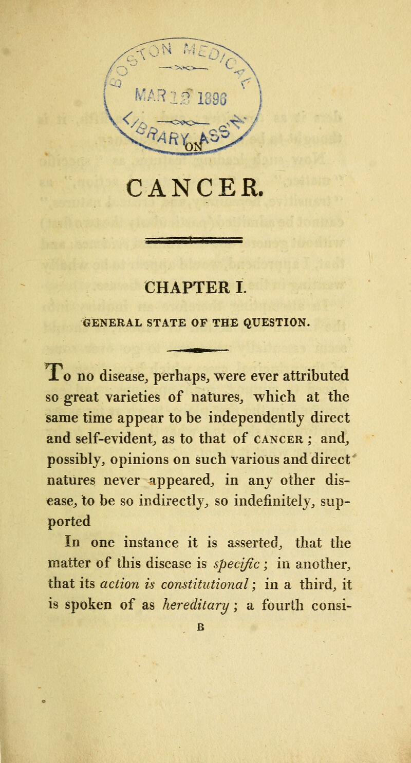 CANCER. CHAPTER I. GENERAL STATE OF THE QUESTION. X o no disease, perhaps,, were ever attributed so great varieties of natures, which at the same time appear to be independently direct and self-evident, as to that of cancer ; and, possibly, opinions on such various and direct natures never appeared, in any other dis- ease, to be so indirectly, so indefinitely, sup- ported In one instance it is asserted, that the matter of this disease is specific; in another, that its action is constitutional; in a third, it is spoken of as hereditary; a fourth consi- B