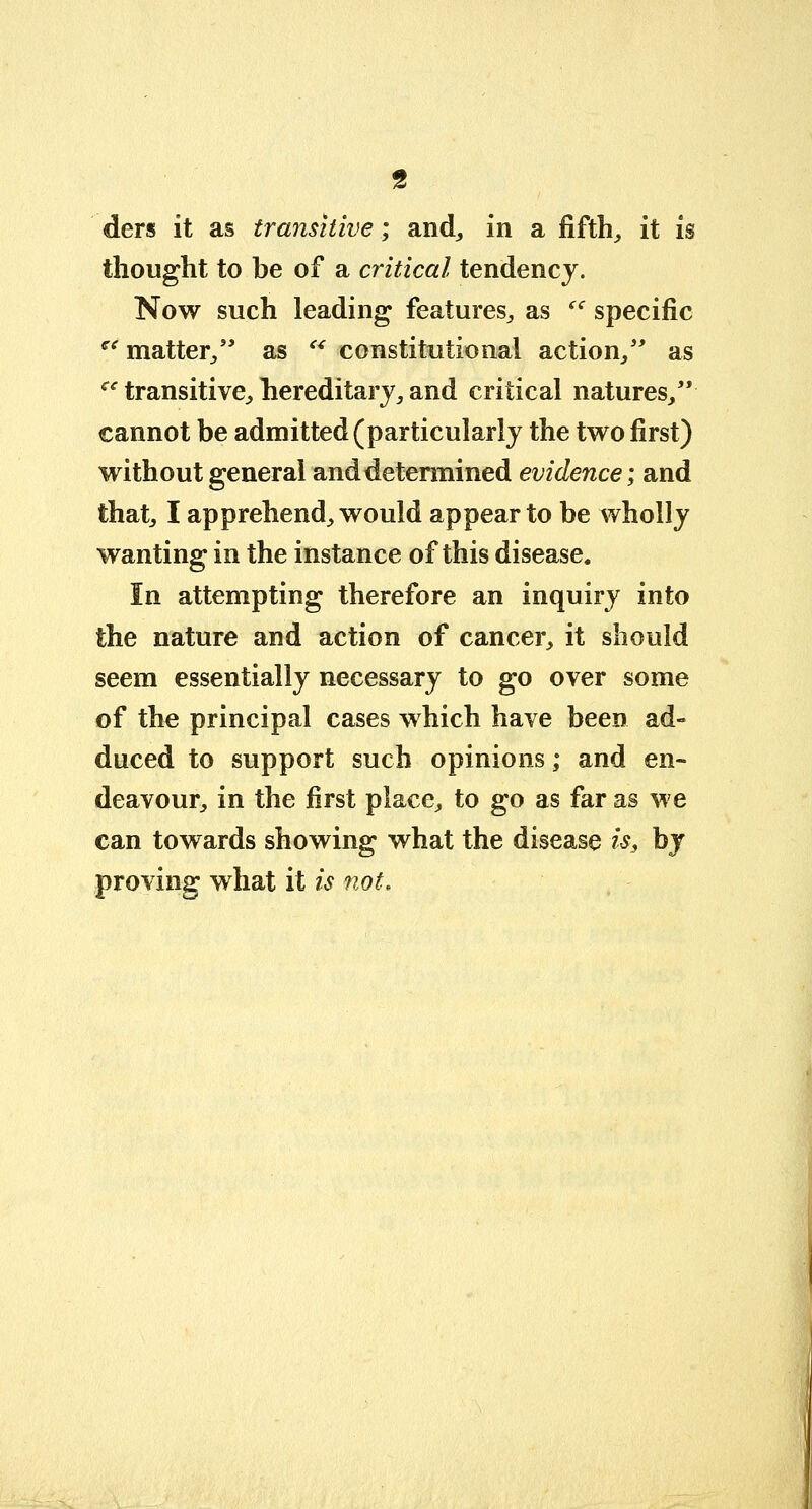 ders it as transitive; and, in a fifth, it is thought to be of a critical tendency. Now such leading features, as <c specific  matter, as  constitutional action, as ce transitive, hereditary, and critical natures/' cannot be admitted (particularly the two first) without general and determined evidence; and that, I apprehend, would appear to be wholly wanting in the instance of this disease. In attempting therefore an inquiry into the nature and action of cancer, it should seem essentially necessary to go over some of the principal cases which have been ad- duced to support such opinions; and en- deavour, in the first place, to go as far as we can towards showing what the disease is, by proving what it is not.