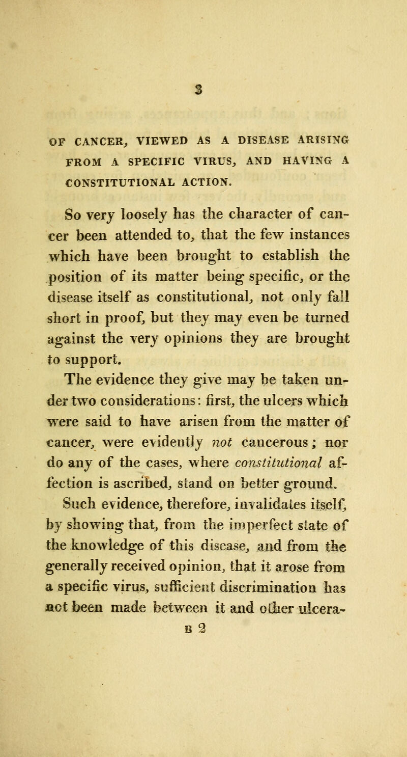 OP CANCER, VIEWED AS A DISEASE ARISING FROM A SPECIFIC VIRUS, AND HAVING A CONSTITUTIONAL ACTION. So very loosely has the character of can- cer been attended to, that the few instances which have been brought to establish the position of its matter being specific, or the disease itself as constitutional, not only fall short in proof, but they may even be turned against the very opinions they are brought to support. The evidence they give may be taken un- der two considerations: first, the ulcers which were said to have arisen from the matter of cancer, were evidently not cancerous; nor do any of the cases, where constitutional af- fection is ascribed, stand on better ground. Such evidence, therefore, invalidates itself, by showing that, from the imperfect state of the knowledge of this disease, and from the generally received opinion, that it arose from a specific virus, sufficient discrimination has act been made between it and other ulcera-