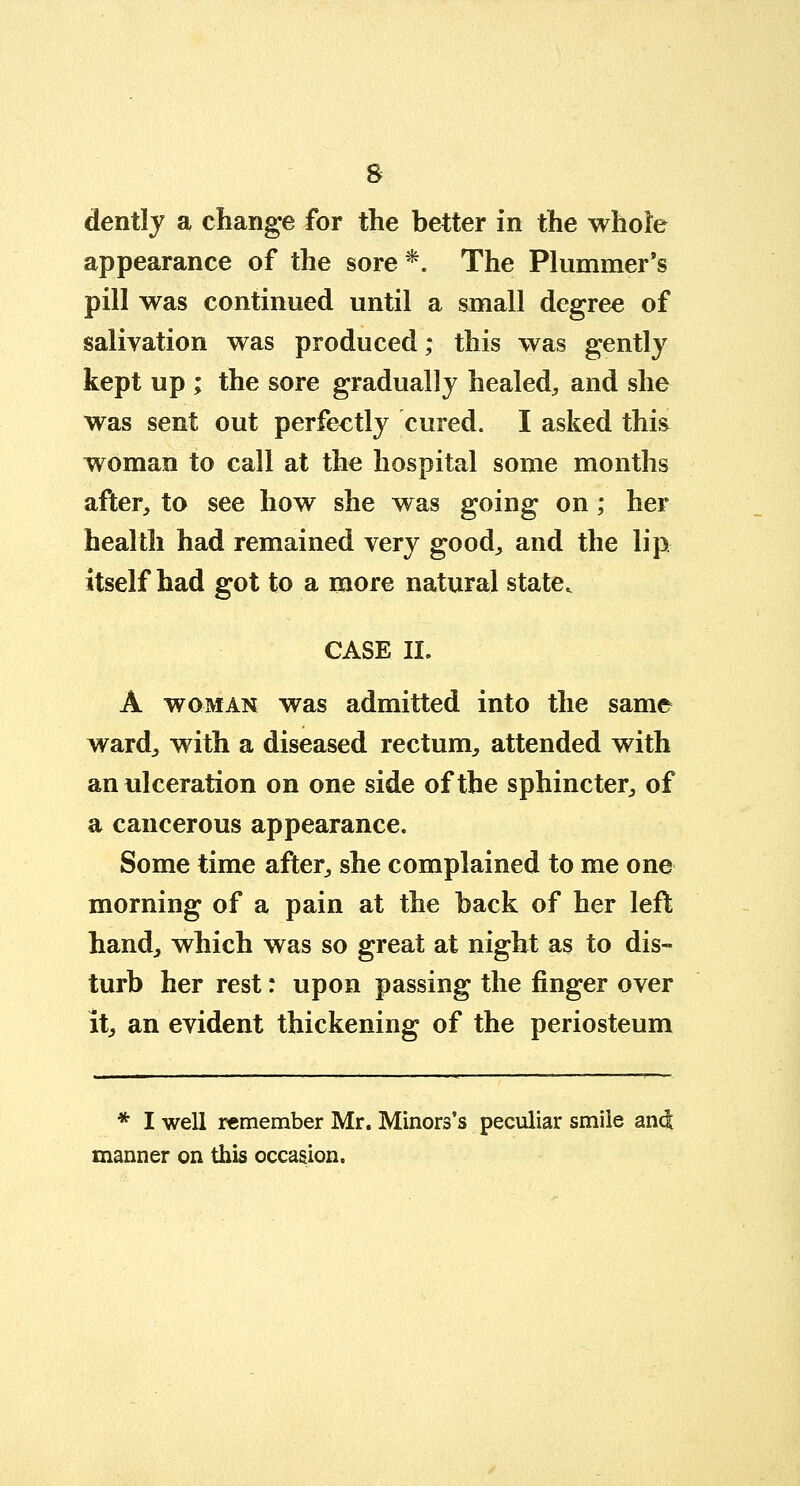 s dently a change for the better in the whole appearance of the sore *. The Plummer's pill was continued until a small degree of salivation was produced; this was gently kept up ; the sore gradually healed, and she was sent out perfectly cured. I asked this woman to call at the hospital some months after, to see how she was going on; her health had remained very good, and the lip itself had got to a more natural state. CASE II. A woman was admitted into the same ward, with a diseased rectum, attended with an ulceration on one side of the sphincter, of a cancerous appearance. Some time after, she complained to me one morning of a pain at the back of her left hand, which was so great at night as to dis- turb her rest: upon passing the finger over It, an evident thickening of the periosteum * I well remember Mr. Minors's peculiar smile and manner on this occasion.