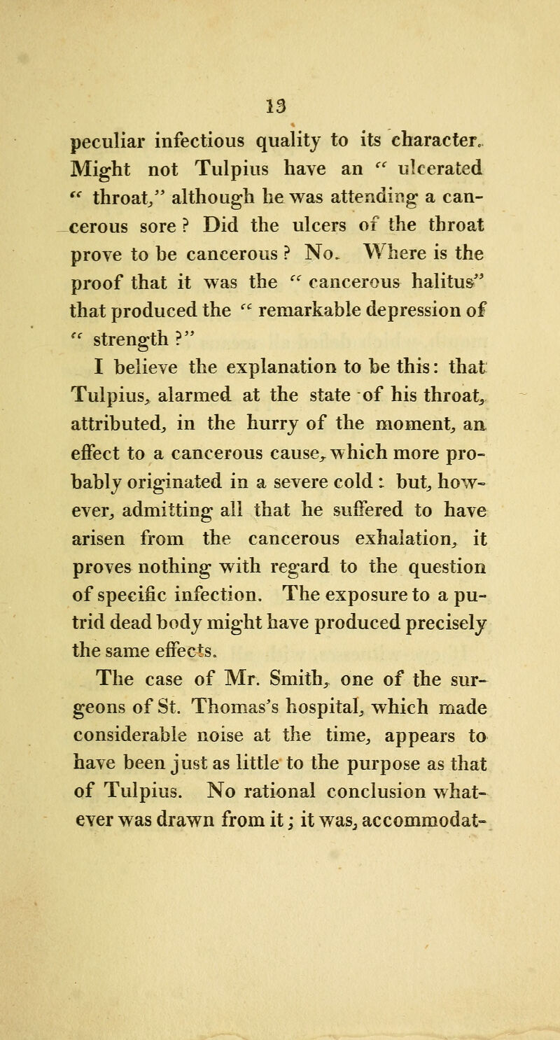 peculiar infectious quality to its character. Might not Tulpius have an  ulcerated  throat/' although he was attending a can- cerous sore ? Did the ulcers of the throat prove to be cancerous ? No. Where is the proof that it was the  cancerous halitus that produced the  remarkable depression of <c strength V I believe the explanation to be this: that Tulpius, alarmed at the state of his throaty attributed, in the hurry of the moment, an effect to a cancerous cause^ which more pro- bably originated in a severe cold : but, how- ever, admitting all that he suffered to have arisen from the cancerous exhalation, it proves nothing with regard to the question of specific infection. The exposure to a pu- trid dead body might have produced precisely the same effects. The case of Mr. Smith, one of the sur- geons of St. Thomas's hospital, which made considerable noise at the time, appears to have been just as little to the purpose as that of Tulpius. No rational conclusion what- ever was drawn from it; it was, accommodat-