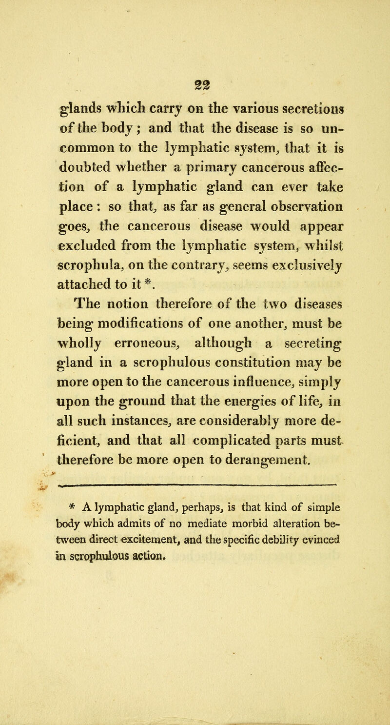 glands which carry on the various secretions of the body; and that the disease is so un- common to the lymphatic system,, that it is doubted whether a primary cancerous affec- tion of a lymphatic gland can ever take place : so that, as far as general observation goes, the cancerous disease would appear excluded from the lymphatic system, whilst scrophula, on the contrary, seems exclusively attached to it *. The notion therefore of the two diseases being modifications of one another, must be wholly erroneous, although a secreting gland in a scrophulous constitution may be more open to the cancerous influence, simply upon the ground that the energies of life, in all such instances, are considerably more de- ficient, and that all complicated parts must therefore be more open to derangement. * A lymphatic gland, perhaps, is that kind of simple body which admits of no mediate morbid alteration be- tween direct excitement, and the specific debility evinced in scrophulous action.