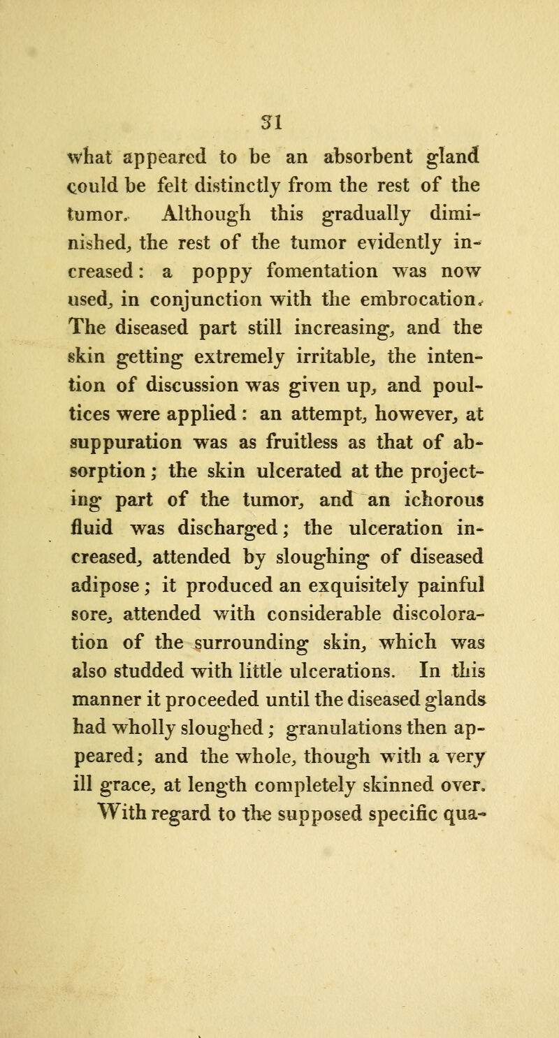 what appeared to be an absorbent gland could be felt distinctly from the rest of the tumor. Although this gradually dimi- nished, the rest of the tumor evidently in- creased : a poppy fomentation was now used, in conjunction with the embrocation, The diseased part still increasing, and the skin getting extremely irritable, the inten- tion of discussion was given up, and poul- tices were applied : an attempt, however, at suppuration was as fruitless as that of ab- sorption ; the skin uleerated at the project- ing part of the tumor, and an ichorous fluid was discharged; the ulceration in- creased, attended by sloughing of diseased adipose; it produced an exquisitely painful sore, attended with considerable discolora- tion of the surrounding skin, which was also studded with little ulcerations. In this manner it proceeded until the diseased gland* had wholly sloughed; granulations then ap- peared ; and the whole, though w ith a very ill grace, at length completely skinned over. With regard to the supposed specific qua-