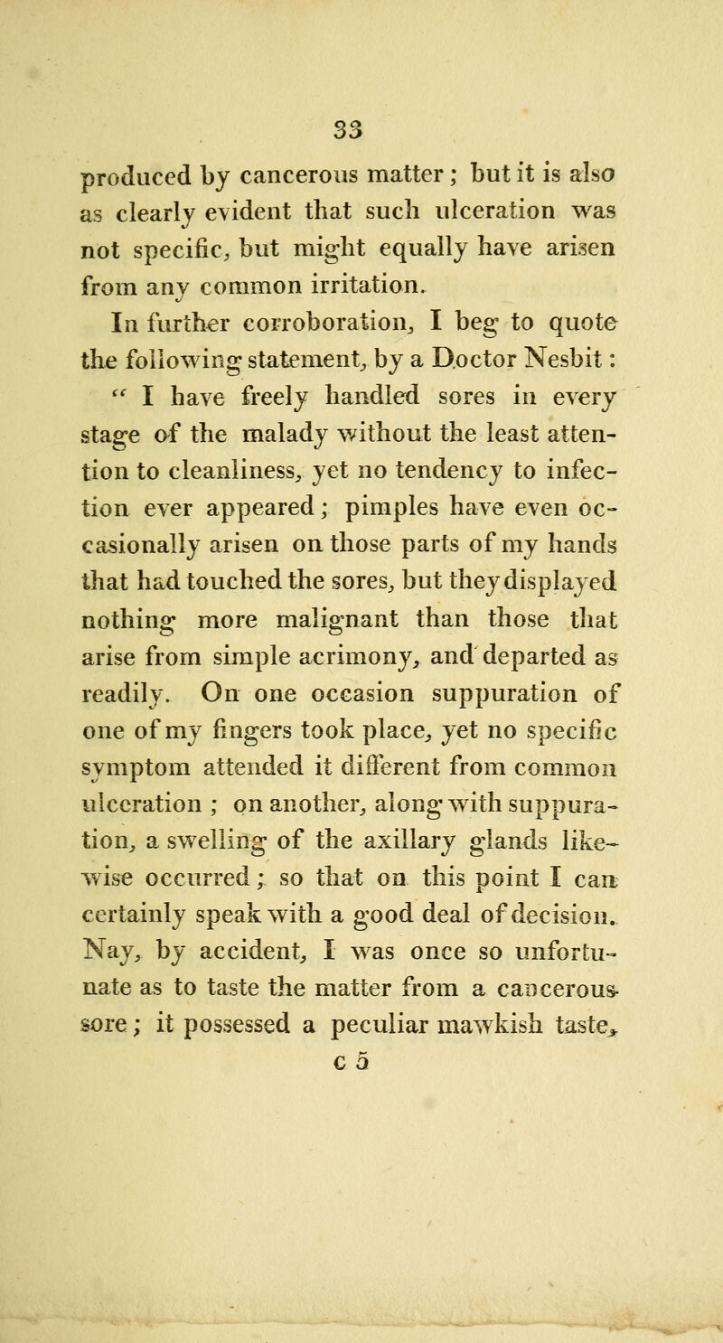 produced by cancerous matter; but it is also as clearly evident that such ulceration was not specific, but might equally have arisen from any common irritation. In further corroboration, I beg to quote the following statement, by a Doctor Nesbit:  I have freely handled sores in every stage of the malady without the least atten- tion to cleanliness, yet no tendency to infec- tion ever appeared; pimples have even oc- casionally arisen on those parts of my hands that had touched the sores, but they displayed nothing more malignant than those that arise from simple acrimony, and departed as readily. On one occasion suppuration of one of my fingers took place, yet no specific symptom attended it different from common ulceration ; on another, along with suppura- tion, a swelling of the axillary glands like- wise occurred; so that on this point I cart certainly speak with a good deal of decision. Nay, by accident, I was once so unfortu- nate as to taste the matter from a cancerous- sore ; it possessed a peculiar mawkish taste* c 5