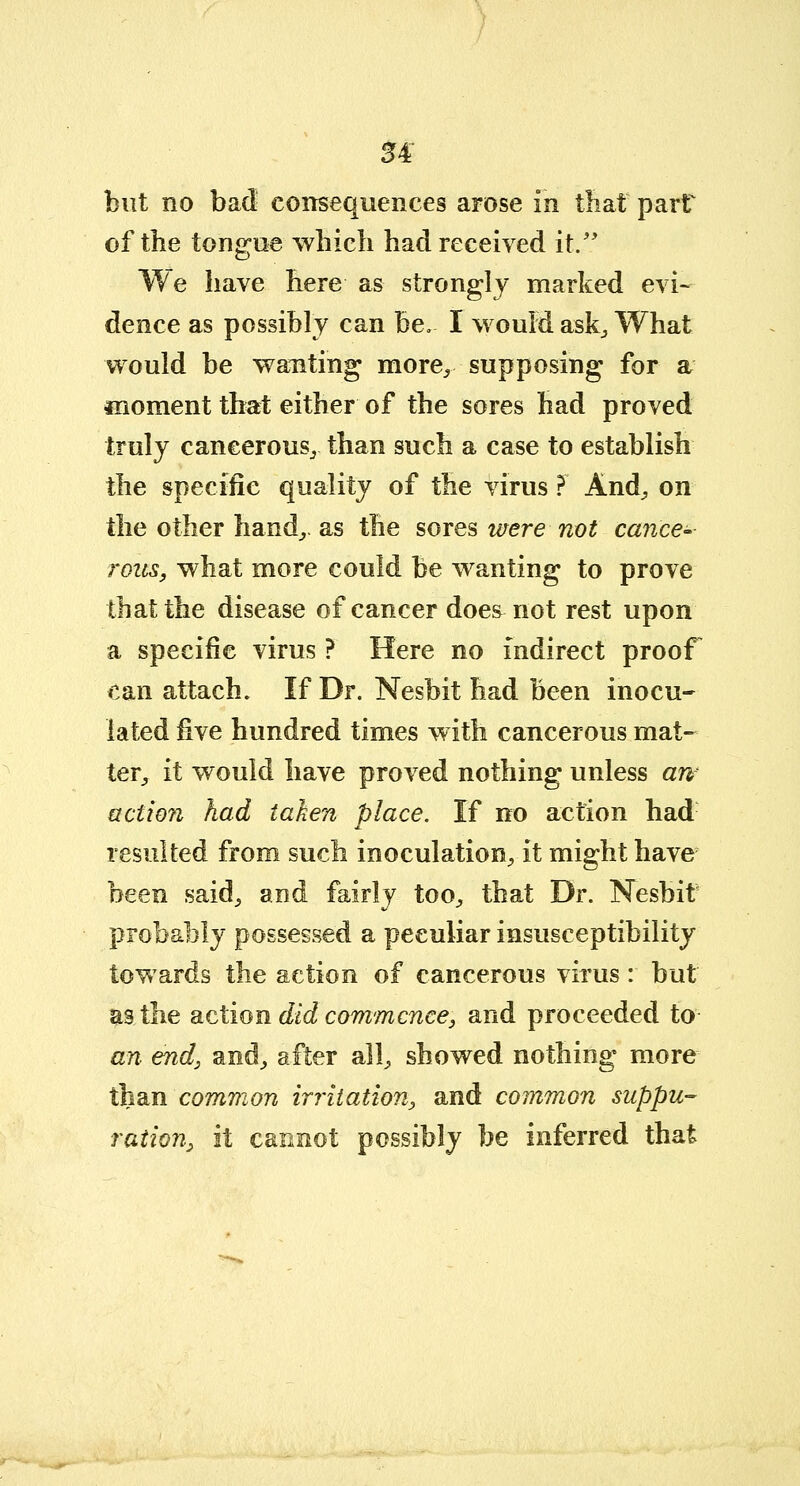 u but no bad consequences arose in that part of the tongue which had received it. We have here as strongly marked evi- dence as possibly can be. I would ask., What would be wanting more^ supposing for a moment that either of the sores had proved truly cancerous,, than such a case to establish the specific quality of the virus ? And, on the other hand,,, as the sores mere not cancer rozis, what more could be wanting to prove that the disease of cancer doe&not rest upon a specific virus ? Here no indirect proof can attach. If Dr. Nesbit had been inocu- lated five hundred times with cancerous mat- ter,, it would have proved nothing unless aw actio?i had taken place. If no action had resulted from such inoculation, it might have been said, and fairly too, that Dr. Nesbit probably possessed a peculiar insusceptibility towards the action of cancerous virus: but as the action did commence, and proceeded to an end, and, after all, showed nothing more than common irritation, and common suppu- ration, it cannot possibly be inferred that