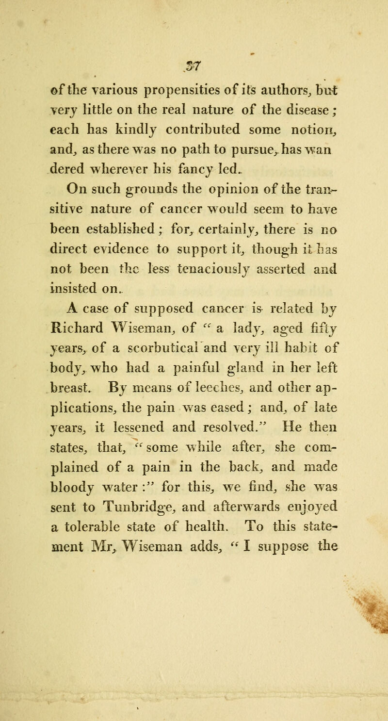 o7 of the various propensities of its authors, but \ery little on the real nature of the disease ; each has kindly contributed some notion, and, as there was no path to pursue,, has wan dered wherever his fancy led. On such grounds the opinion of the tran- sitive nature of cancer would seem to have been established; for, certainly, there is no direct evidence to support it, though it has not been the less tenaciously asserted and insisted on. A case of supposed cancer is related hj Richard Wiseman, of Ci a lady, aged fifty years, of a scorbutica! and very ill habit of body, who had a painful gland in her left breast. By means of leeches^ and other ap- plications, the pain was eased; and, of late years, it lessened and resolved/' He then states, that, <c some while after, she com- plained of a pain in the back, and made bloody water : for this, we find, she was sent to Tunbridge, and afterwards enjoyed a tolerable state of health. To this state- ment Mr, Wiseman adds,  I suppose the