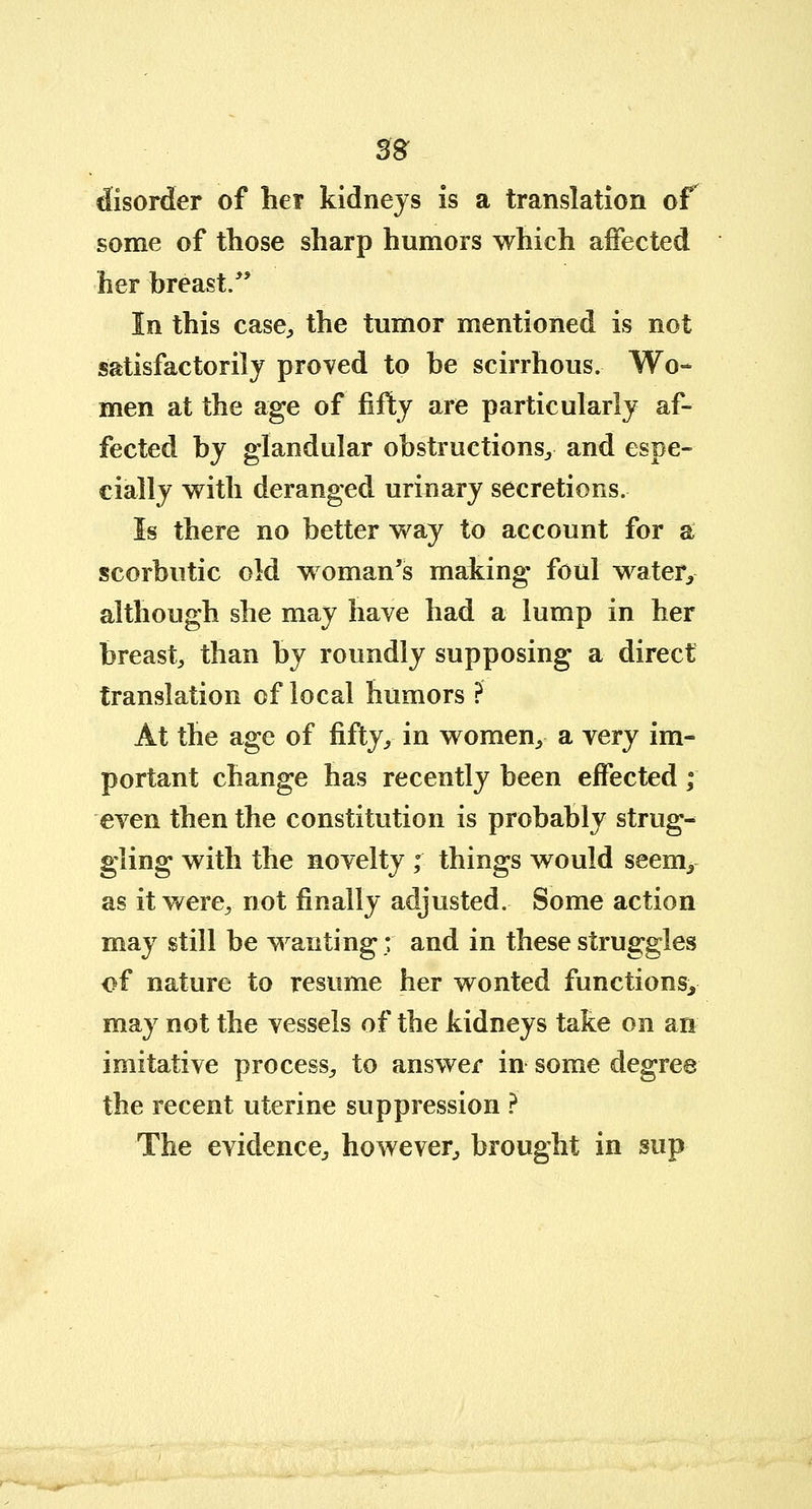 m disorder of her kidneys is a translation of some of those sharp humors which affected her breast. In this case, the tumor mentioned is not satisfactorily proved to be scirrhous. Wo- men at the age of fifty are particularly af- fected by glandular obstructions., and espe- cially with deranged urinary secretions. Is there no better way to account for a scorbutic old woman's making foul water, although she may have had a lump in her breast, than by roundly supposing a direct translation of local humors ? At the age of fifty, in women, a very im- portant change has recently been effected; even then the constitution is probably strug- gling with the novelty ; things would seem, as it were, not finally adjusted. Some action may still be wanting; and in these struggles of nature to resume her wonted functions, may not the vessels of the kidneys take on an imitative process, to answer in some degree the recent uterine suppression ? The evidence, however, brought in sup