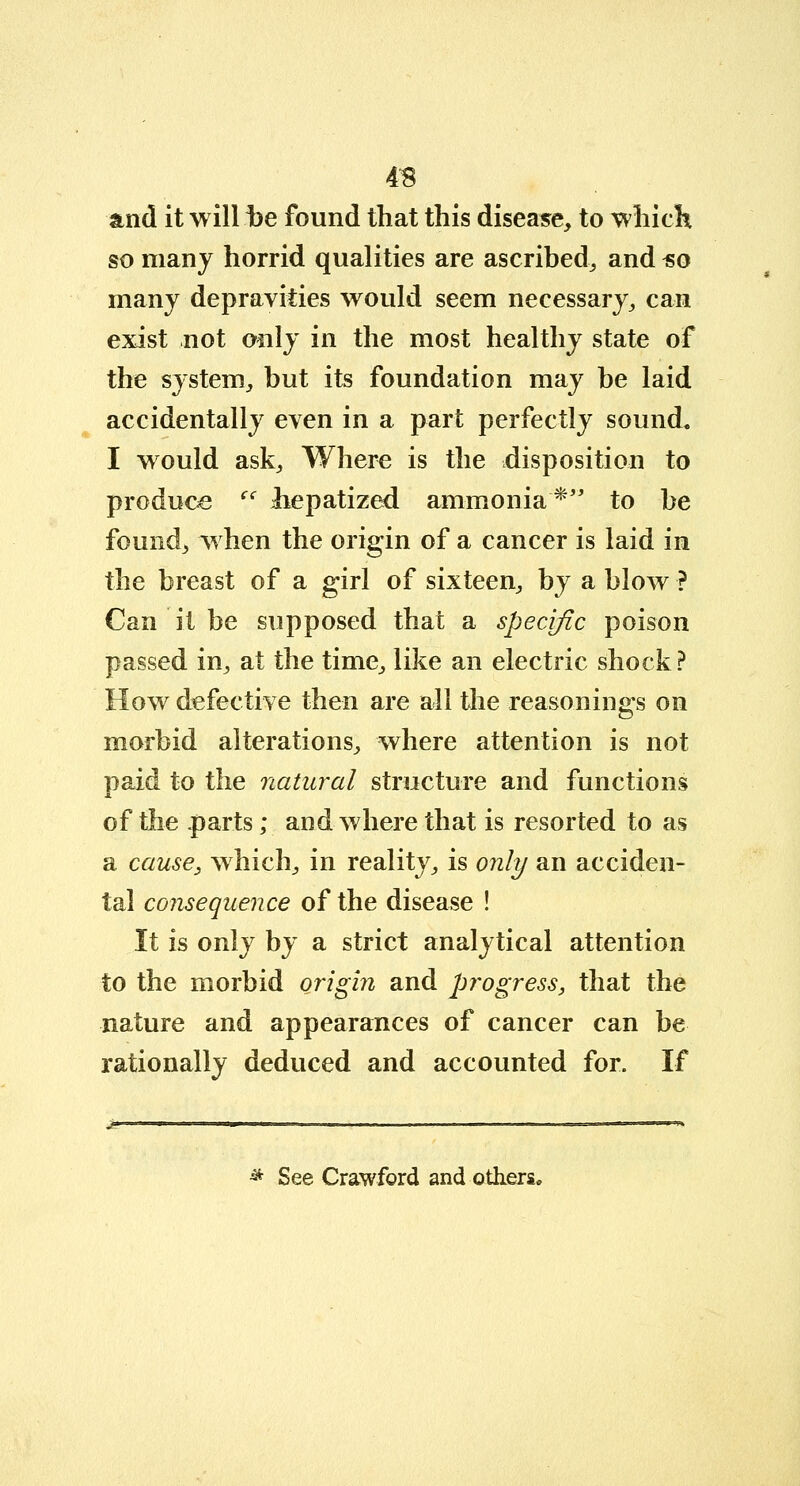 4B and it will be found that this disease, to which so many horrid qualities are ascribed, and ^o many depravities would seem necessary, can exist not only in the most healthy state of the system, but its foundation may be laid accidentally even in a part perfectly sound. I would ask, Where is the disposition to produce (S liepatized ammonia* to be found, when the origin of a cancer is laid in the breast of a girl of sixteen, by a blow ? Can it be supposed that a specific poison passed in, at the time, like an electric shock? How defective then are all the reasonings on morbid alterations, where attention is not paid to the natural structure and functions of the .parts; and where that is resorted to as a cause, which, in reality, is only an acciden- tal consequence of the disease ! It is only by a strict analytical attention to the morbid origin and progress, that the nature and appearances of cancer can be rationally deduced and accounted for. If * See Crawford and others.