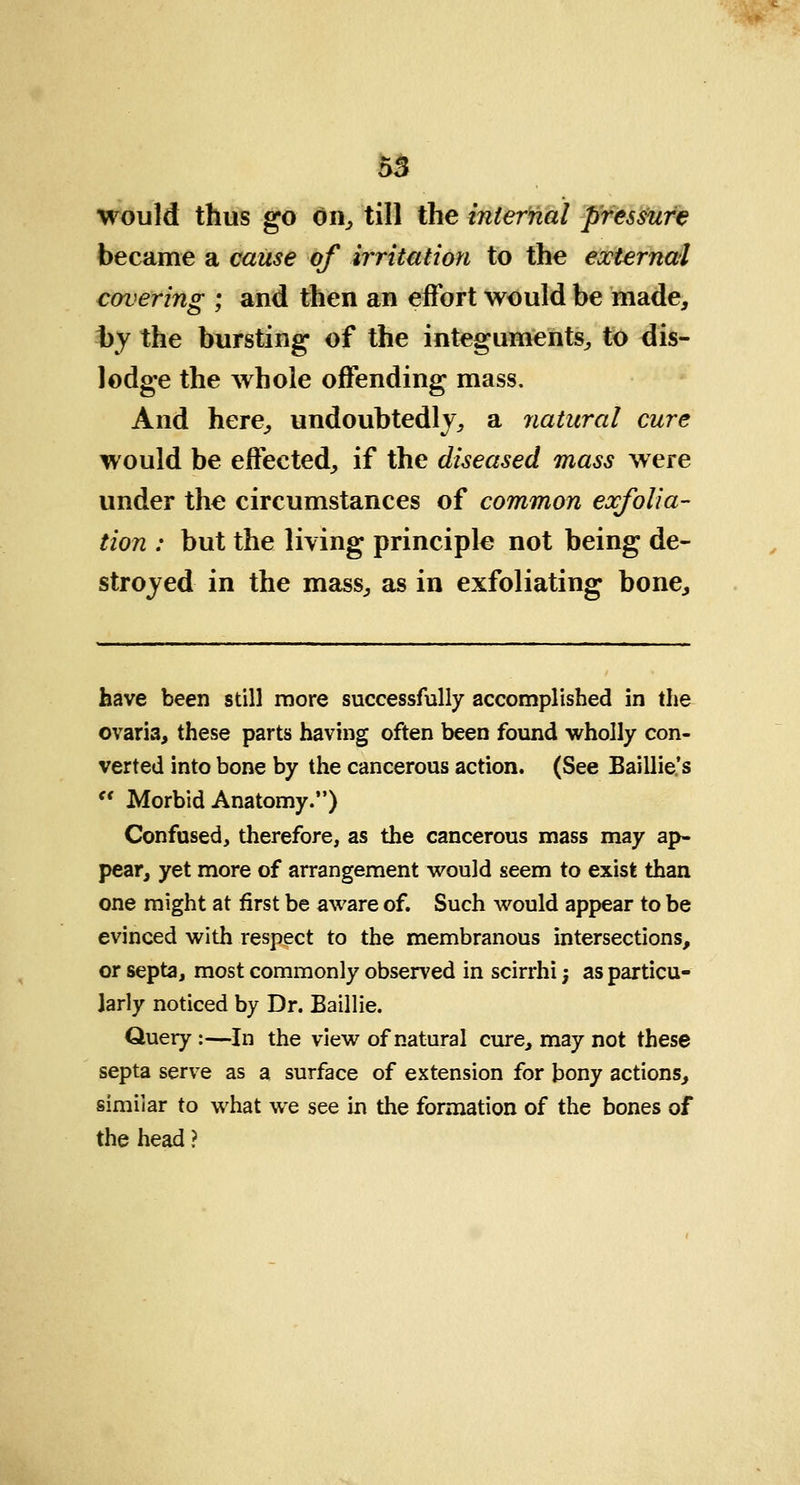 would thus go on, till the internal pressure became a cause of irritation to the external covering ; and then an effort would be made, by the bursting of the integuments, to dis- lodge the whole offending mass. And here, undoubtedly, a natural cure would be effected, if the diseased mass were under the circumstances of common exfolia- tion : but the living principle not being de- stroyed in the mass, as in exfoliating bone, have been still more successfully accomplished in the ovaria, these parts having often been found wholly con- verted into bone by the cancerous action. (See Baillie.'s  Morbid Anatomy.) Confused, therefore, as the cancerous mass may ap- pear, yet more of arrangement would seem to exist than one might at first be aware of. Such would appear to be evinced with respect to the membranous intersections, or septa, most commonly observed in scirrhi; as particu- larly noticed by Dr. Baillie. Query :—In the view of natural cure, may not these septa serve as a surface of extension for bony actions, similar to what we see in the formation of the bones of the head ?