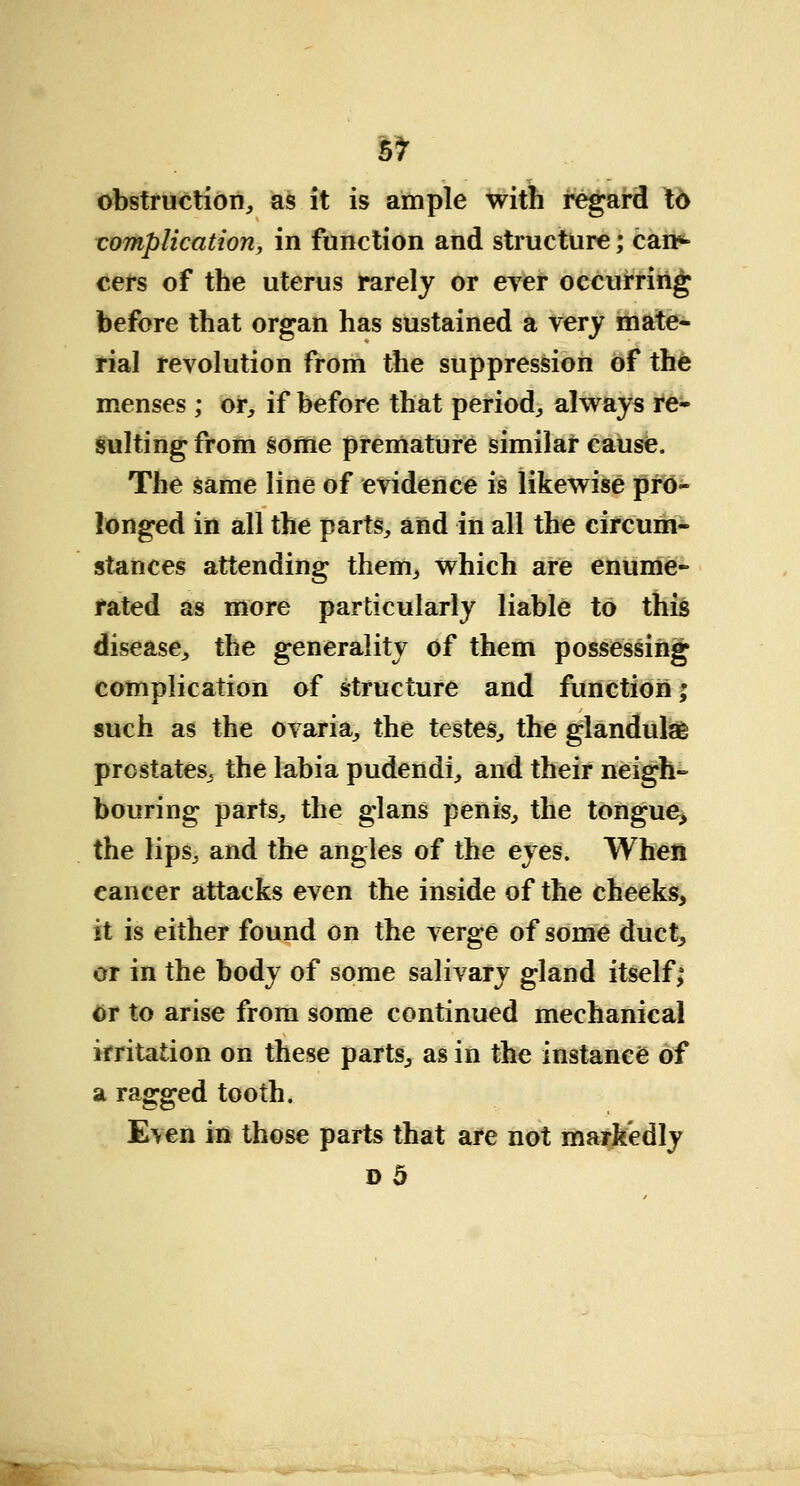 obstruction,, as it is ample with regard to complication, in function and structure; can*- cers of the uterus rarely or ever occurring before that organ has sustained a very mate- rial revolution from the suppression of the menses ; or, if before that period, always re- sulting from some premature similar cause. The same line of evidence is likewise pro- longed in all the parts, and in all the circum- stances attending them, which are enume- rated as more particularly liable to this disease, the generality of them possessing complication of structure and function; such as the ovaria, the testes, the glandulae prostates, the labia pudendi, and their neigh- bouring parts, the glans penis, the tongue, the lips, and the angles of the eyes. When cancer attacks even the inside of the cheeks, it is either found on the verge of some duct, or in the body of some salivary gland itself; or to arise from some continued mechanical irritation on these parts, as in the instance of a ragged tooth. Even in those parts that are not markedly d5