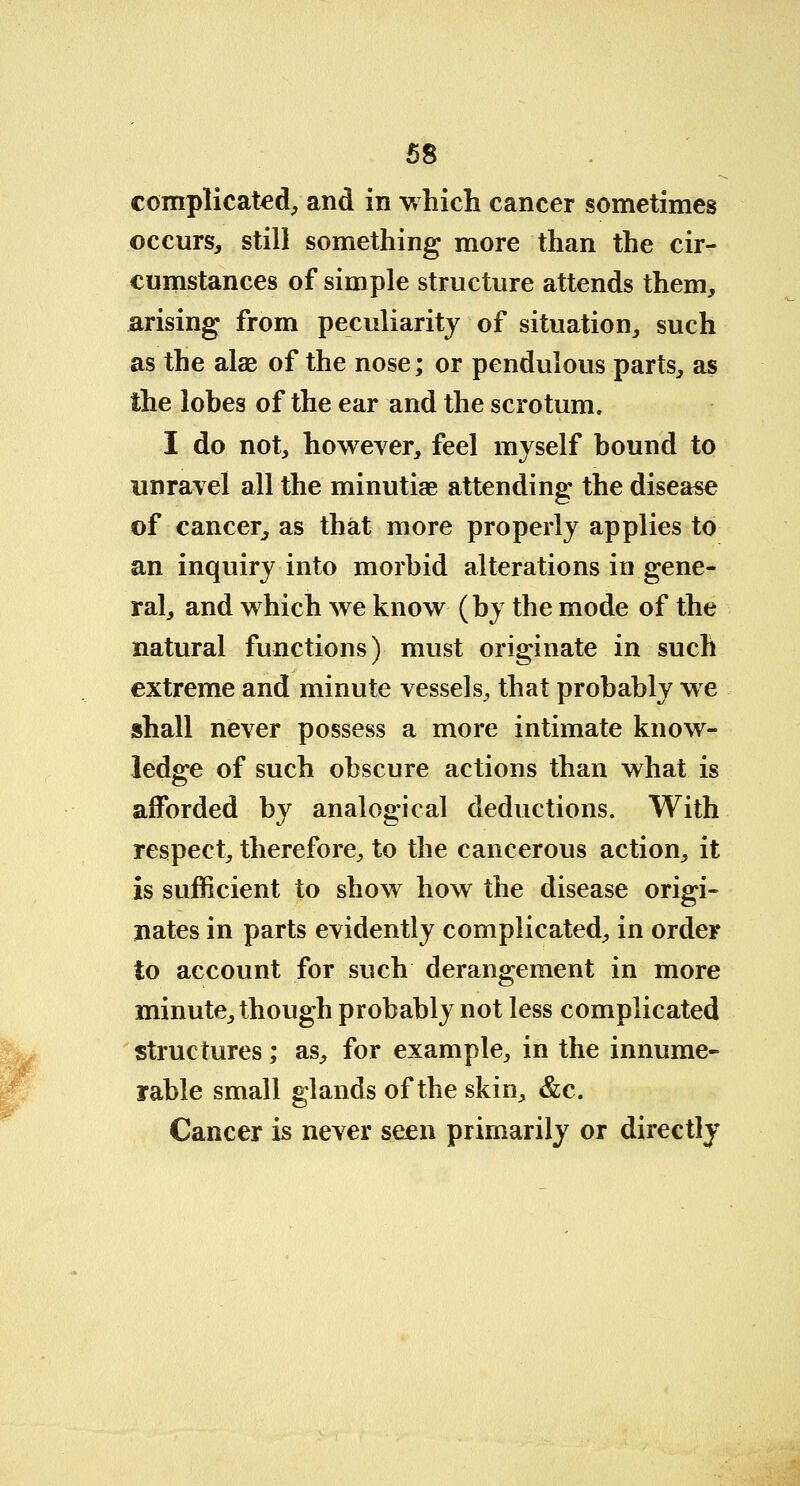 complicated, and in which cancer sometimes occurs, still something more than the cir- cumstances of simple structure attends them, arising from peculiarity of situation, such as the alae of the nose; or pendulous parts, as the lobes of the ear and the scrotum. I do not, however, feel myself bound to unravel all the minutiae attending the disease of cancer, as that more properly applies to an inquiry into morbid alterations in gene- ral, and which we know (by the mode of the natural functions) must originate in such extreme and minute vessels, that probably we shall never possess a more intimate know- ledge of such obscure actions than what is afforded by analogical deductions. With respect, therefore, to the cancerous action, it is sufficient to show how the disease origi- nates in parts evidently complicated, in order to account for such derangement in more minute, though probably not less complicated structures; as, for example, in the innume- rable small glands of the skin, &c. Cancer is never seen primarily or directly