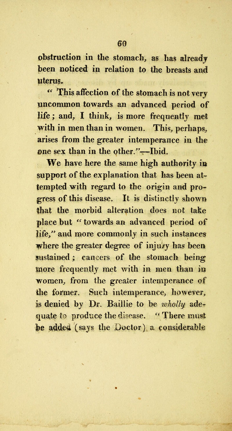 obstruction in the stomach, as has already been noticed in relation to the breasts and uterus.  This affection of the stomach is not very uncommon towards an advanced period of life; and, I think, is more frequently met with in men than in women. This, perhaps, arises from the greater intemperance in the Dne sex than in the other. —Ibid. We have here the same high authority in support of the explanation that has been at- tempted with regard to the origin and pro- gress of this disease. It is distinctly shown that the morbid alteration does not take place but ts towards an advanced period of life/' and more commonly in such instances where the greater degree of inju/y has been sustained; cancers of the stomach being more frequently met with in men than in women, from the greater intemperance of the former. Such intemperance, however, is denied by Dr. Baillie to be wholly ade-r quate to produce the disease. ((There must be addea (says the Doctor) a considerable