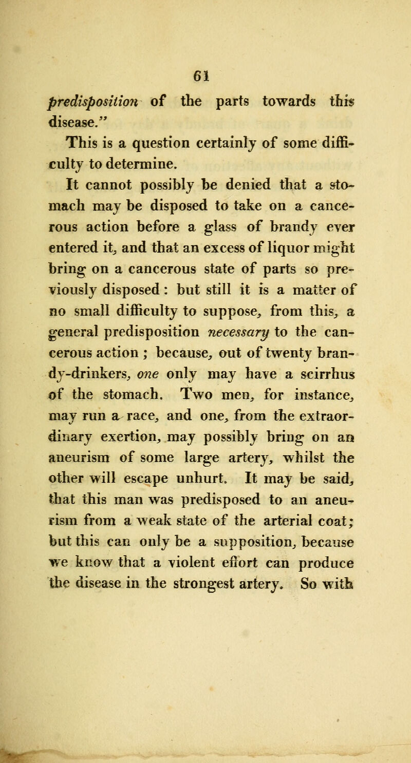 predisposition of the parts towards this disease.5' This is a question certainly of some diffi- culty to determine. It cannot possibly be denied that a sto- mach may be disposed to take on a cance- rous action before a glass of brandy ever entered it, and that an excess of liquor might bring on a cancerous state of parts so pre- viously disposed: but still it is a matter of no small difficulty to suppose, from this, a general predisposition necessary to the can- cerous action ; because, out of twenty bran- dy-drinkers, one only may have a scirrhus of the stomach. Two men, for instance, may run a race, and one, from the extraor- dinary exertion, may possibly bring on an> aneurism of some large artery, whilst the other will escape unhurt. It may be said, that this man was predisposed to an aneu- rism from a weak state of the arterial coat; but this can only be a supposition, because we know that a violent effort can produce the disease in the strongest artery. So with