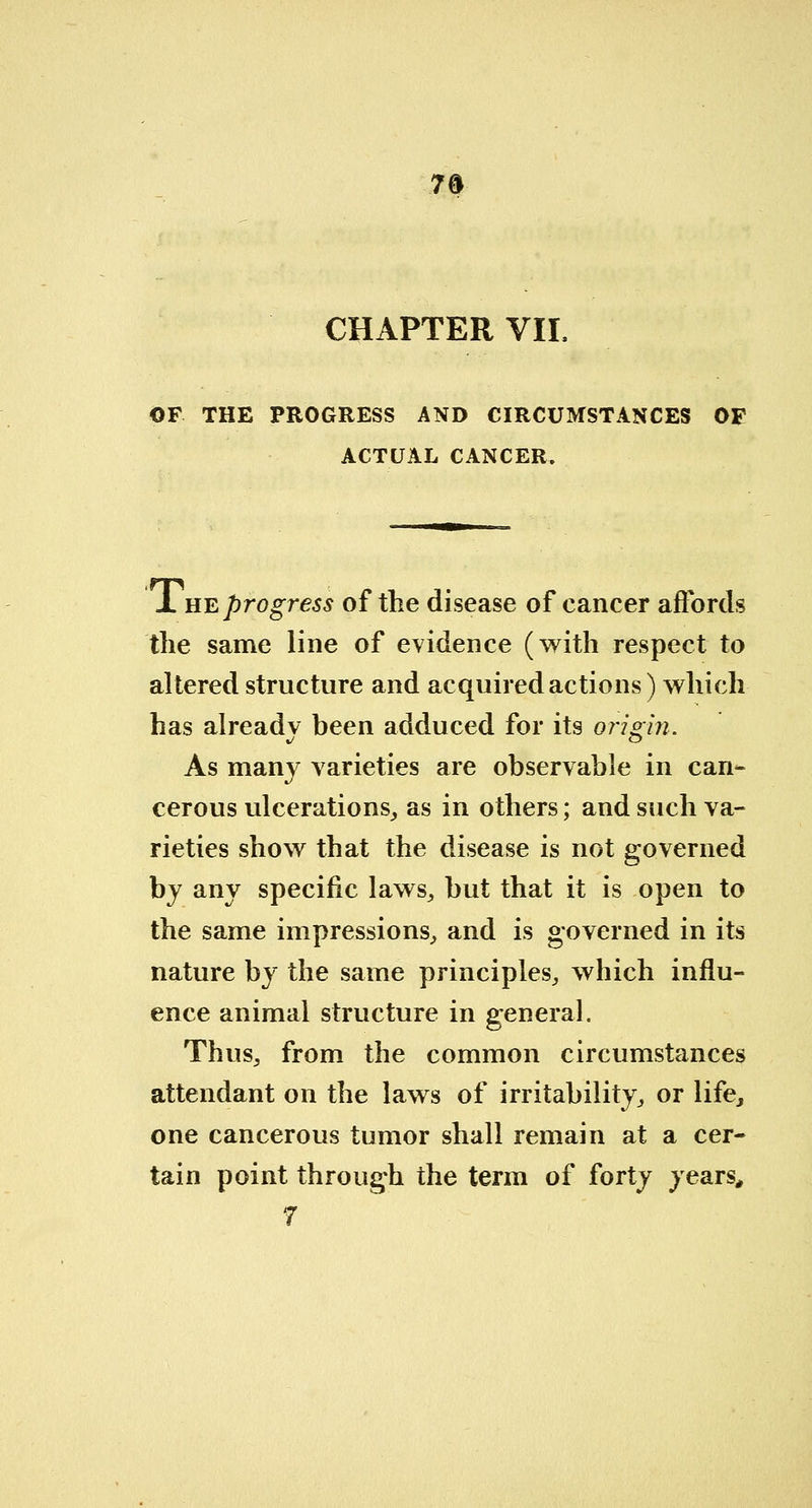 7§ CHAPTER VIL OF THE PROGRESS AND CIRCUMSTANCES OF ACTUAL CANCER. J. he progress of the disease of cancer affords the same line of evidence (with respect to altered structure and acquired actions) which has alreadv been adduced for its origin. As many varieties are observable in can- cerous ulcerations, as in others; and such va- rieties show that the disease is not governed by any specific laws, but that it is open to the same impressions, and is governed in its nature by the same principles, which influ- ence animal structure in general. Thus, from the common circumstances attendant on the laws of irritability, or life, one cancerous tumor shall remain at a cer- tain point through the term of forty years,