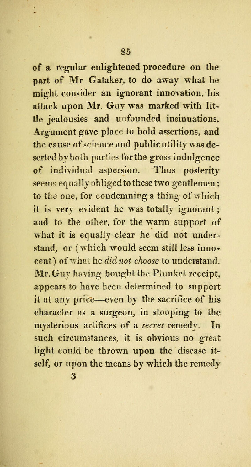 of a regular enlightened procedure on the part of Mr Gataker, to do away what he might consider an ignorant innovation, his attack upon Mr. Gay was marked with lit- tle jealousies and unfounded insinuations. Argument gave place to hold assertions, and the cause of science and public utility was de- serted by both par+iesfbrthe gross indulgence of individual aspersion. Thus posterity seems equally obliged to these two gentlemen: to the one, for condemning a thing of which it is very evident he was totally ignorant; and to the other, for the warm support of what it is equally clear he did not under- stand, or (which would seem still less inno- cent) of what he did riot choose to understand, Mr. Guy having bought the Plunket receipt, appears to have been determined to support it at any price—even by the sacrifice of his character as a surgeon, in stooping to the mysterious artifices of a secret remedy. In such circumstances, it is obvious no great light could be thrown upon the disease it- self, or upon the means by which the remedy 3