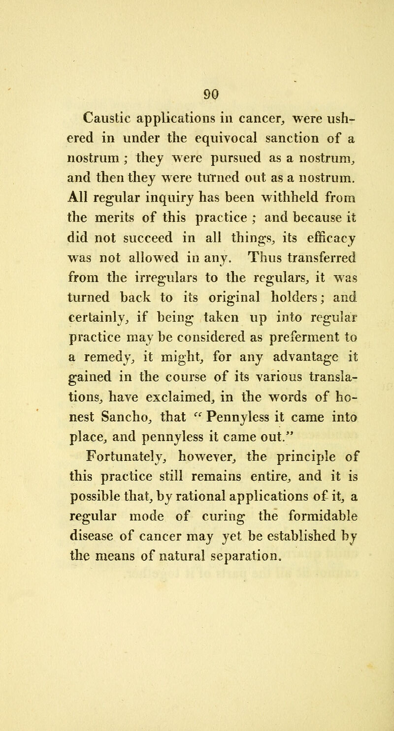 Caustic applications in cancer, were ush- ered in under the equivocal sanction of a nostrum; they were pursued as a nostrum, and then they were turned out as a nostrum. All regular inquiry has been withheld from the merits of this practice ; and because it did not succeed in all things, its efficacy was not allowed in any. Thus transferred from the irregulars to the regulars, it was turned back to its original holders; and certainly, if being taken up into regular practice may be considered as preferment to a remedy, it might, for any advantage it gained in the course of its various transla- tions, have exclaimed, in the words of ho- nest Sancho, that cc Pennyless it came into place, and pennyless it came out. Fortunately, however, the principle of this practice still remains entire, and it is possible that, by rational applications of it, a regular mode of curing the formidable disease of cancer may yet be established by the means of natural separation.