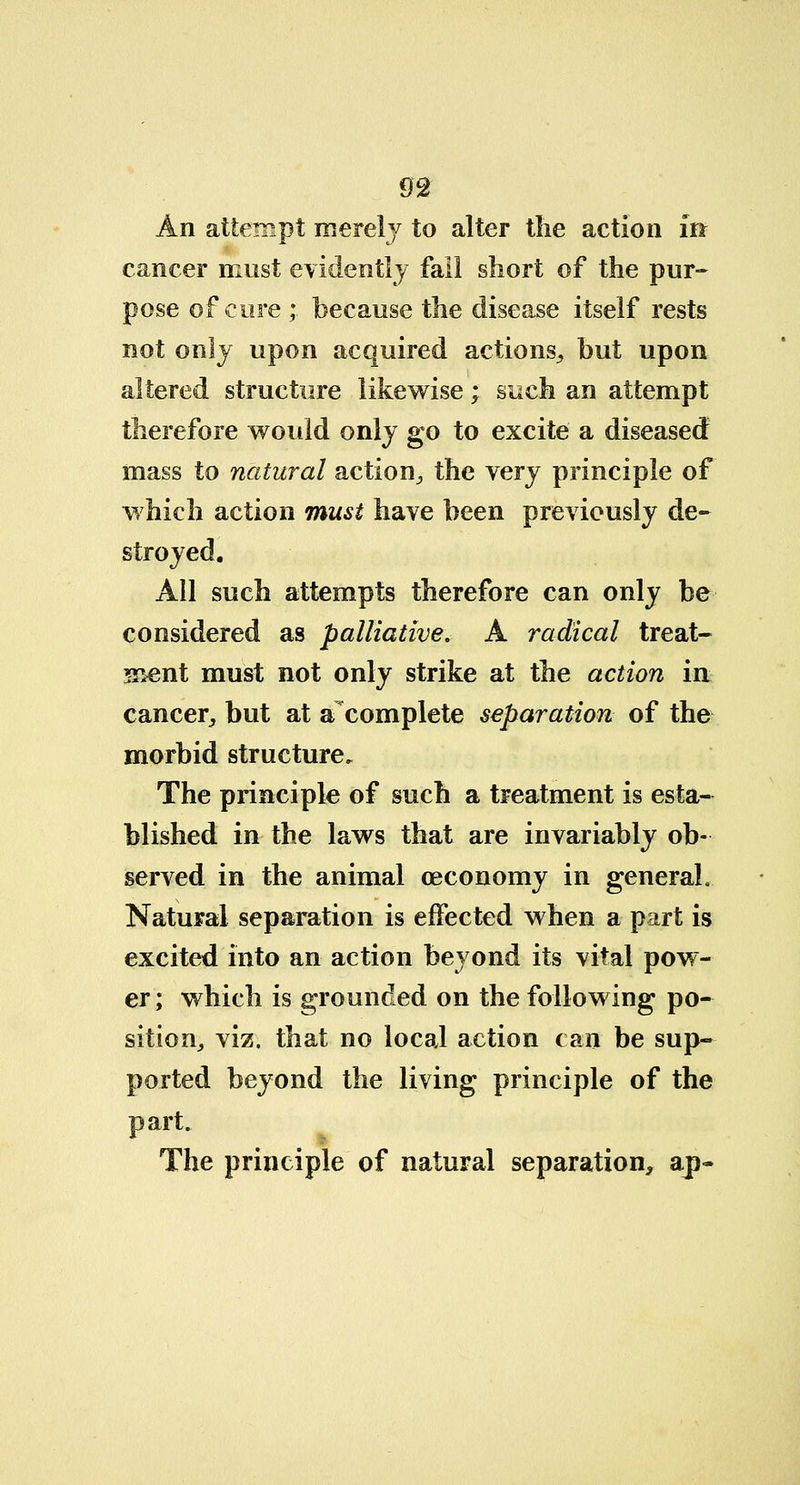 m An attempt merely to alter the action iff cancer must evidently fall short of the pur- pose of cure ; because the disease itself rests not only upon acquired actions, but upon altered structure likewise; such an attempt therefore would only go to excite a diseased mass to natural action, the very principle of which action must have been previously de- stroyed. All such attempts therefore can only be considered as palliative. A radical treat- sient must not only strike at the action in cancer, but at afcomplete separation of the morbid structure. The principle of such a treatment is esta- blished in the laws that are invariably ob- served in the animal (economy in general. Natural separation is effected when a part is excited into an action beyond its vital pow- er ; which is grounded on the following po- sition, viz. that no local action can be sup- ported beyond the living principle of the part. The principle of natural separation, ap-