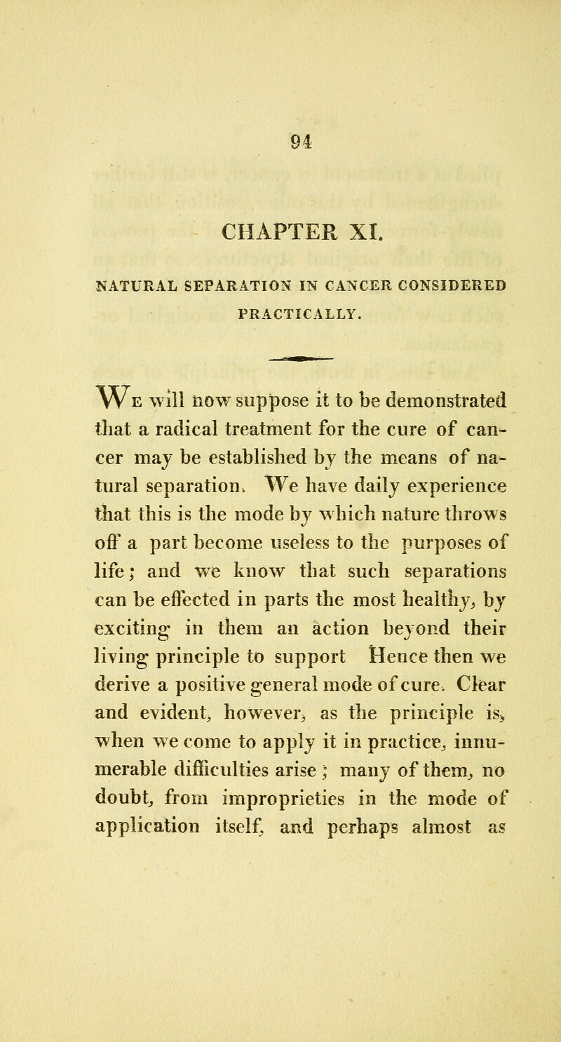 CHAPTER XI. NATURAL SEPARATION IN CANCER CONSIDERED PRACTICALLY. We will now suppose it to be demonstrated that a radical treatment for the cure of can- cer may be established by the means of na- tural separation, We have daily experience that this is the mode by which nature throws off a part become useless to the purposes of life; and we know that such separations can be effected in parts the most healthy., by exciting- in them an action beyond their living principle to support Hence then we derive a positive general mode of cure. Clear and evident, however^ as the principle is> when we come to apply it in practice, innu- merable difficulties arise ; many of them, no doubt, from improprieties in the mode of application itself, and perhaps almost as