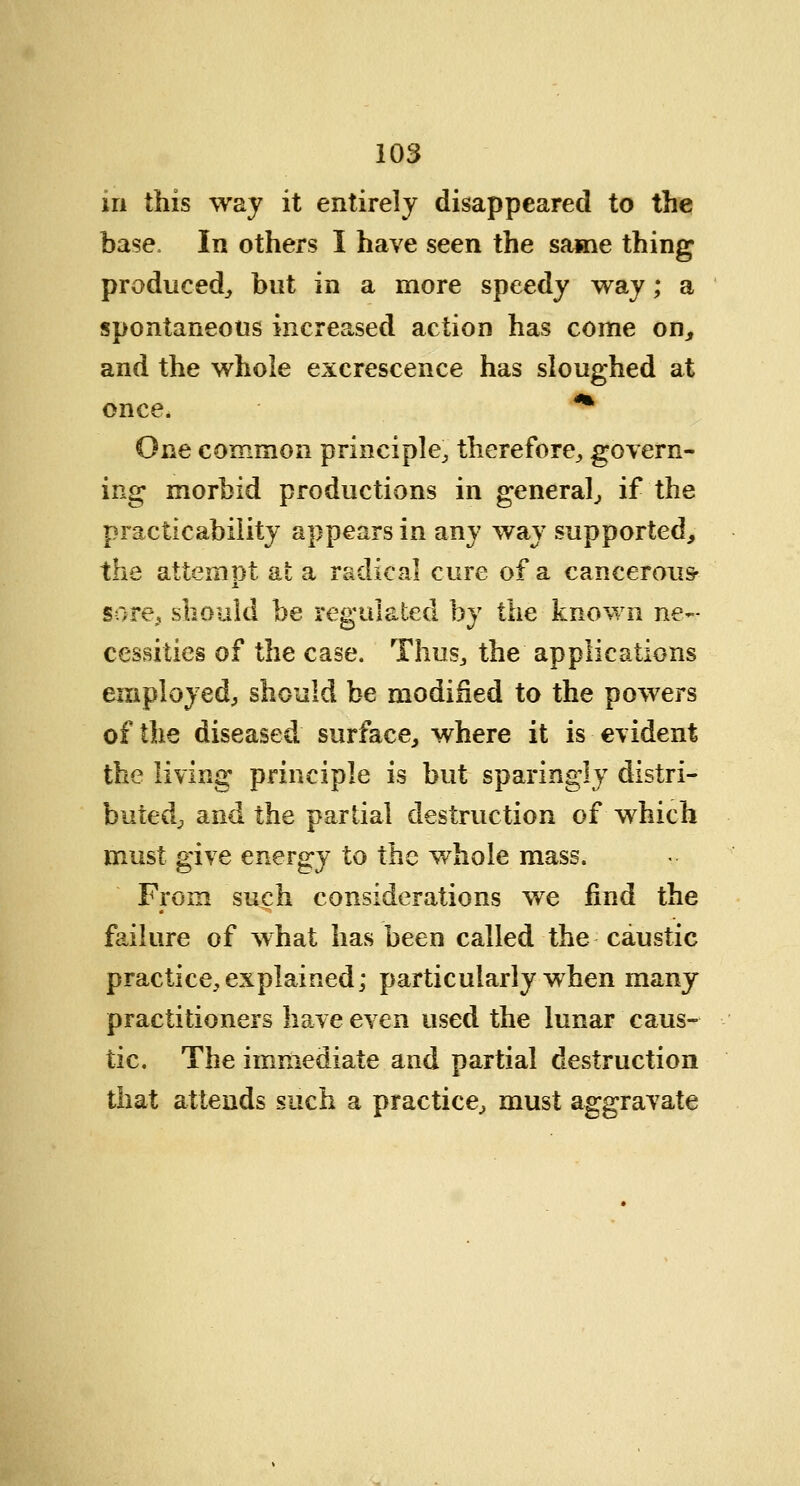 in this way it entirely disappeared to the base, In others I have seen the same thing produced, but in a more speedy way; a spontaneous increased action has come on, and the whole excrescence has sloughed at once. ^ One common principle, therefore, govern- ing morbid productions in general, if the practicability appears in any way supported, the attemnt at a radical cure of a cancerous- sore, should be regulated by the known ne- cessities of the case. Thus, the applications employed, should be modified to the powers of the diseased surface, where it is evident the living principle is but sparingly distri- buted, and the partial destruction of which must give energy to the whole mass. From such considerations we find the failure of what has been called the caustic practice, explained; particularly when many practitioners have even used the lunar caus- tic. The immediate and partial destruction that attends such a practice, must aggravate