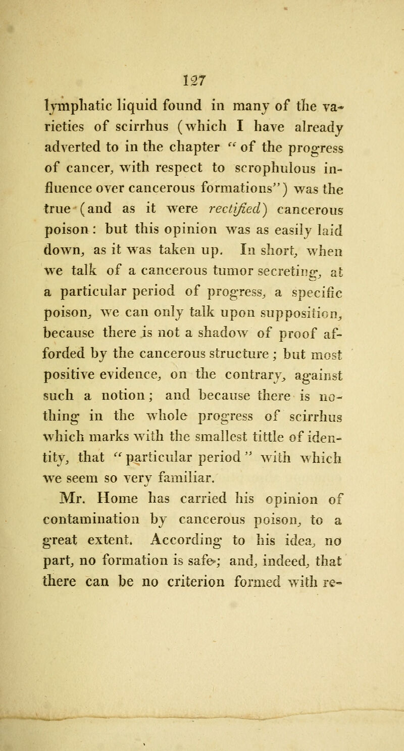 lymphatic liquid found in many of the va- rieties of seirrhus (which I have already adverted to in the chapter <( of the progress of cancer, with respect to scrophulous in- fluence over cancerous formations) was the true (and as it were rectified') cancerous poison: but this opinion was as easily laid down, as it was taken up. In short, when we talk of a cancerous tumor secreting1, at a particular period of progress, a specific poison, we can only talk upon supposition, because there is not a shadow of proof af- forded by the cancerous structure ; but most positive evidence, on the contrary, against such a notion; and because there is no- thing in the whole progress of seirrhus which marks with the smallest tittle of iden- tity, that  particular period with which we seem so very familiar. Mr. Home has carried his opinion of contamination by cancerous poison, to a great extent. According to his idea, no part, no formation is safe*; and, indeed, that there can be no criterion formed with re-