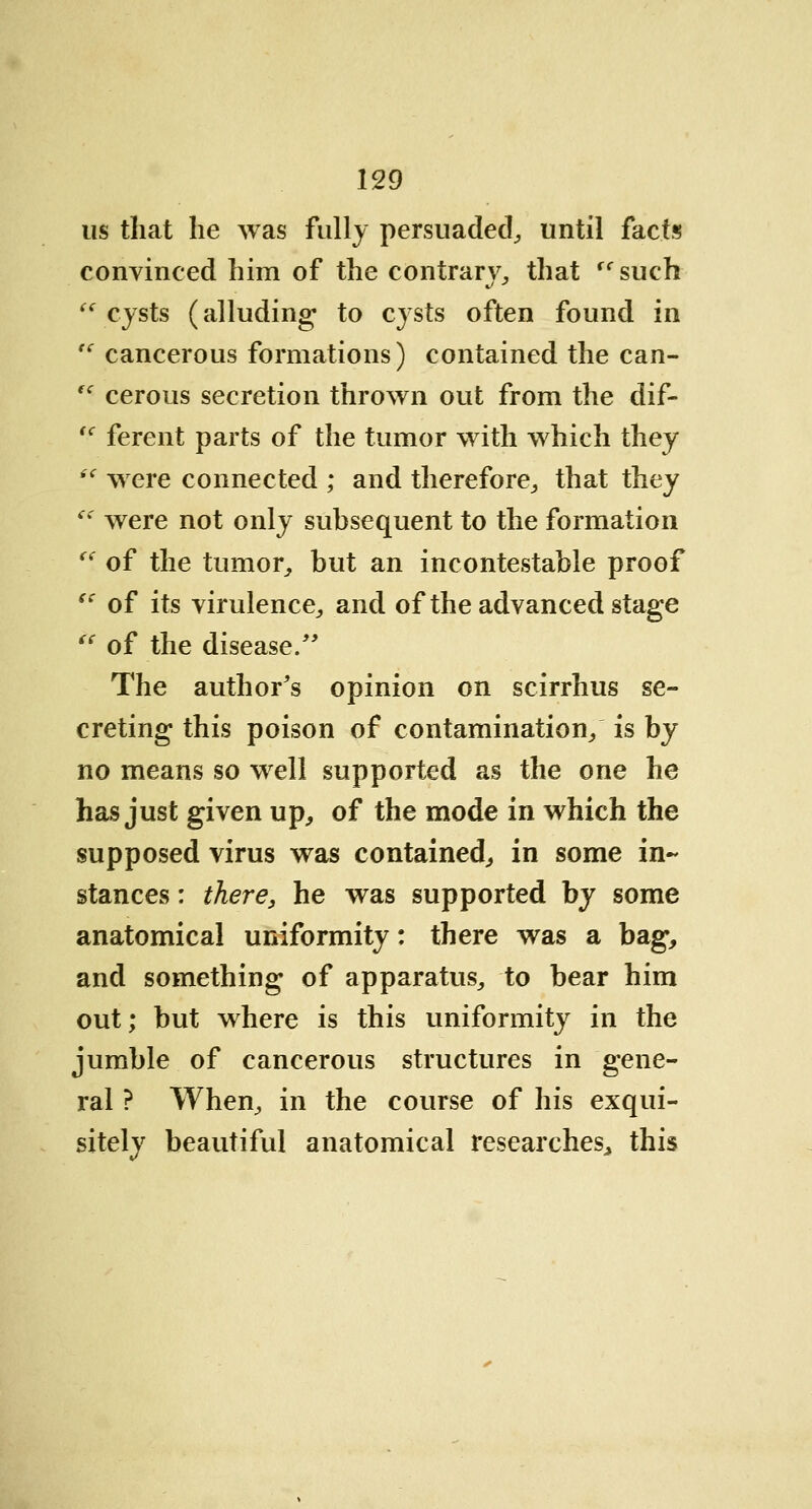 us that he was fully persuaded, until facts convinced him of the contrary, that <c such (i cysts (alluding to cysts often found in  cancerous formations) contained the can- fc cerous secretion thrown out from the dif- tc ferent parts of the tumor with which they ie were connected ; and therefore, that they (i were not only subsequent to the formation  of the tumor,, but an incontestable proof  of its virulence., and of the advanced stage (i of the disease/' The author's opinion on scirrhus se- creting this poison of contamination/ is by no means so well supported as the one he has just given up, of the mode in which the supposed virus was contained, in some in- stances : there, he was supported by some anatomical uniformity: there was a bag, and something of apparatus., to bear him out; but where is this uniformity in the jumble of cancerous structures in gene- ral ? When, in the course of his exqui- sitely beautiful anatomical researches, this