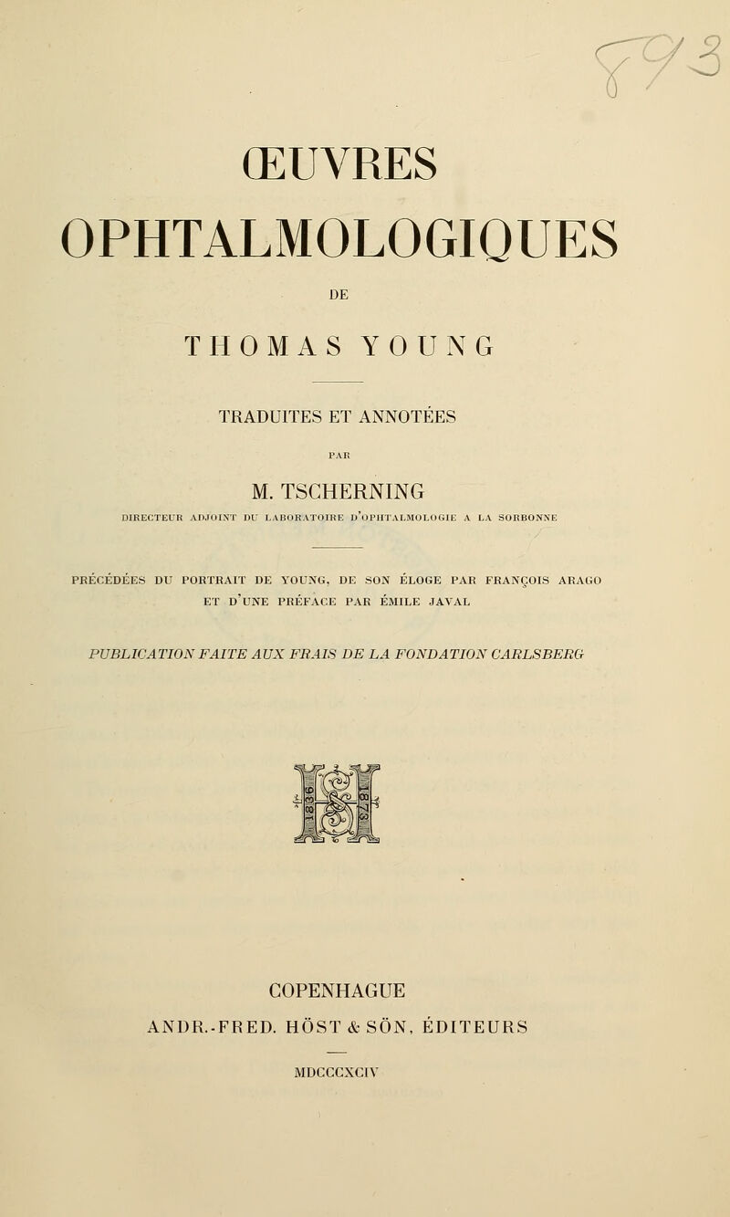 73 ŒUVRES OPHTALMOLOGIQUES DE THOMAS Y 0 U N G TRADUITES ET ANNOTEES M. TSCHERNING DIRECTEUR ADJOINT DU LABORATOIRE D'OPHTALMOLOGIE A LA SORBONNE PRECEDEES DU PORTRAIT DE YOUNG, DE SON ELOGE PAR FRANÇOIS ARAGO ET D'UNE PRÉFACE PAR EMILE JAVAL PUBLICATION FAITE AUX FRAIS DE LA FONDATION CARLSBERCr COPENHAGUE ANDR.-FRED. HÔST & SON, ÉDITEURS MDCCCXCIV