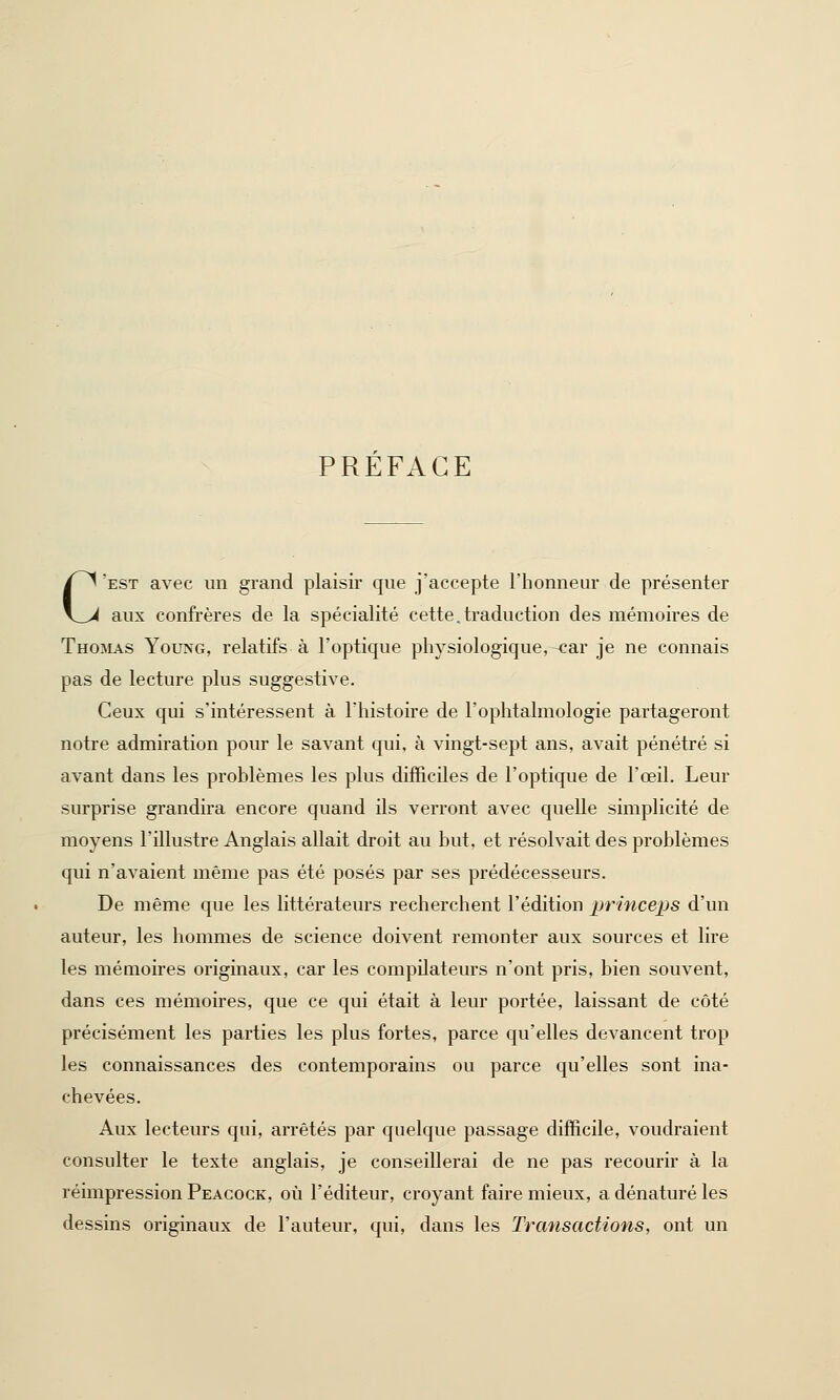 PREFACE C'est avec un grand plaisir que j'accepte l'honneur de présenter aux confrères de la spécialité cette.traduction des mémoires de Thomas Young, relatifs à l'optique physiologique,-car je ne connais pas de lecture plus suggestive. Ceux qui s'intéressent à l'histoire de l'ophtalmologie partageront notre admiration pour le savant qui, à vingt-sept ans, avait pénétré si avant dans les problèmes les plus difficiles de l'optique de l'œil. Leur surprise grandira encore quand ils verront avec quelle simplicité de moyens l'illustre Anglais allait droit au but, et résolvait des problèmes qui n'avaient même pas été posés par ses prédécesseurs. De même que les littérateurs recherchent l'édition princeps d'un auteur, les hommes de science doivent remonter aux sources et lire les mémoires originaux, car les compilateurs n'ont pris, bien souvent, dans ces mémoires, que ce qui était à leur portée, laissant de côté précisément les parties les plus fortes, parce qu'elles devancent trop les connaissances des contemporains ou parce qu'elles sont ina- chevées. Aux lecteurs qui, arrêtés par quelque passage difficile, voudraient consulter le texte anglais, je conseillerai de ne pas recourir à la réimpression Peacock, où l'éditeur, croyant faire mieux, a dénaturé les dessins originaux de l'auteur, qui, dans les Transactions, ont un