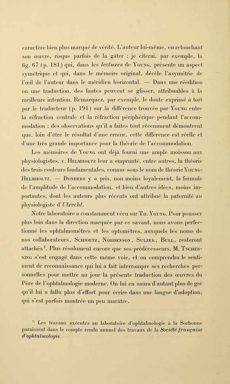 caractère bien plus marqué de vérité. L'auteur lui-même, en retouchant son œuvre, risque parfois de la gâter : je citerai, par exemple, la fig. 67 (p. 181) qui, dans les lectures de Young, présente un aspect symétrique et qui, dans le mémoire original, décèle l'asymétrie de l'œil de l'auteur dans le méridien horizontal. — Dans une réédition ou une traduction, des fautes peuvent se glisser, attribuables à la meilleure intention. Remarquez, par exemple, le doute exprimé à tort par le traducteur (p. 191) sur la différence trouvée par Young entre la réfraction centrale et la réfraction périphérique pendant l'accom- modation : des observations qu'il a faites tout récemment démontrent que, loin d'être le résultat d'une erreur, cette différence est réelle et d'une très grande importance pour la théorie de l'accommodation. Les mémoires de Young ont déjà fourni une ample moisson aux physiologistes, v. Helmholtz leur a emprunté, entre autres, la théorie des trois couleurs fondamentales, connue sous le nom de théorie Young- Helmholtz. — Donders y a pris, non moins loyalement, la formule de l'amplitude de l'accommodation, et bien d'autres idées, moins im- portantes, dont les auteurs plus récents ont attribué la paternité au physiologiste d'Utrecht. Notre laboratoire a constamment vécu sur Th. Young. Pour pousser plus loin dans la direction marquée par ce savant, nous avons perfec- tionné les ophtalmomètres et les optomètres, auxquels les noms de nos collaborateurs, Schtoetz, Nordenson, Sulzer, Bull, resteront attachés1. Plus résolument encore que ses prédécesseurs, M. Tscher- ning s'est engagé dans cette même voie, et on comprendra le senti- ment de reconnaissance qui lui a fait interrompre ses recherches per- sonnelles pour mettre au jour la présente traduction des œuvres du Père de l'ophtalmologie moderne. On lui en saura d'autant plus de gré qu'il lui a fallu plus d'effort pour écrire dans une langue d'adoption, qui s'est parfois montrée un peu marâtre. 1 Les travaux exécutés au laboratoire d'ophtalmologie à la Sorboune paraissent dans le compte rendu annuel des travaux de la Société française d'ophtalmologie.