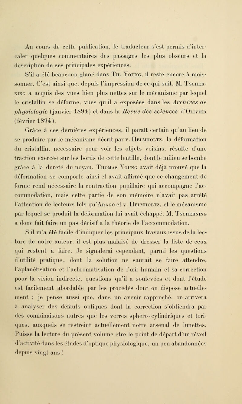 Au cours de cette publication, le traducteur s'est permis d'inter- caler quelques commentaires des passages les plus obscurs et la description de ses principales expériences. S'il a été beaucoup glané dans Th. Young, il reste encore à mois- sonner. C'est ainsi que, depuis l'impression de ce qui suit, M. Tscher- ning a acquis des vues bien plus nettes sur le mécanisme par lequel le cristallin se déforme, vues qu'il a exposées dans les Archives de physiologie (janvier 1894) et dans la Revue des sciences d'OLiviER (février 1894). Grâce à ces dernières expériences, il paraît certain qu'au lieu de se produire par le mécanisme décrit par v. Helmholtz, la déformation du cristallin, nécessaire pour voir les objets voisins, résulte d'une traction exercée sur les bords de cette lentille, dont le milieu se bombe grâce à la dureté du noyau. Thomas Young avait déjà prouvé que la déformation se comporte ainsi et avait affirmé que ce changement de forme rend nécessaire la contraction pupillaire qui accompagne l'ac- commodation, mais cette partie de son mémoire n'avait pas arrêté l'attention de lecteurs tels qu'AaAGO et v. Helmholtz, et le mécanisme par lequel se produit la déformation lui avait échappé. M. Tscherning a donc fait faire un pas décisif à la théorie de l'accommodation. S'il m'a été facile d'indiquer les principaux travaux issus de la lec- ture de notre auteur, il est plus malaisé de dresser la liste de ceux qui restent à faire. Je signalerai cependant, parmi les questions d'utilité pratique, dont la solution ne saurait se faire attendre, l'aplanétisation et l'achromatisation de l'œil humain et sa correction pour la vision indirecte, questions qu'il a soulevées et dont l'étude est facilement abordable par les procédés dont on dispose actuelle- ment : je pense aussi que, dans un avenir rapproché, on arrivera à analyser des défauts optiques dont la correction s'obtiendra par des combinaisons autres que les verres sphéro-cylindriques et tori- ques, auxquels se restreint actuellement notre arsenal de lunettes. Puisse la lecture du présent volume être le point de départ d'un réveil d'activité dans les études d'optique physiologique, un peu abandonnées depuis vingt ans !