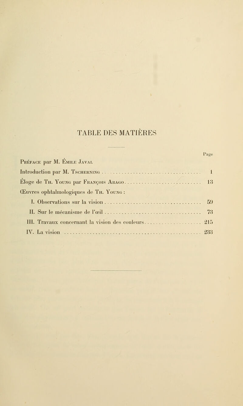 TABLE DES MATIERES Page Préface par M. Emile Javal Introduction par M. Tscherning 1 Eloge de Th. Young par François Arago 13 Œuvres ophtalmologiques de Th. Young : I. Observations sur la vision 59 II. Sur le mécanisme de l'œil 73 III. Travaux concernant la vision des couleurs 215