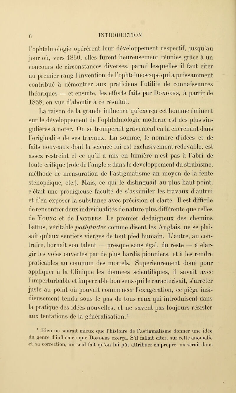 l'ophtalmologie opérèrent leur développement respectif, jusqu'au jour où, vers 1860, elles furent heureusement réunies grâce à un concours de circonstances diverses, parmi lesquelles il faut citer au premier rang l'invention de l'ophtalmoscope qui a puissamment contribué à démontrer aux praticiens l'utilité de connaissances théoriques — et ensuite, les efforts faits par Donders, à partir de 1858, en vue d'aboutir à ce résultat. La raison de la grande influence qu'exerça cet homme éminent sur le développement de l'ophtalmologie moderne est des plus sin- gulières à noter. On se tromperait gravement en la cherchant dans l'originalité de ses travaux. En somme, le nombre d'idées et de faits nouveaux dont la science lui est exclusivement redevable, est assez restreint et ce qu'il a mis en lumière n'est pas à l'abri de toute critique (rôle de l'angle a dans le développement du strabisme, méthode de mensuration de l'astigmatisme an moyen de la fente sténopéique, etc.). Mais, ce qui le distinguait au plus haut point, c'était une prodigieuse faculté de s'assimiler les travaux d'autrui et d'en exposer la substance avec précision et clarté. Il est difficile de rencontrer deux individualités de nature plus différente que celles de Young et de Donders. Le premier dédaigneux des chemins battus, véritable pathfinder comme disent les Anglais, ne se plai- sait qu'aux sentiers vierges de tout pied humain. L'autre, au con- traire, bornait son talent — presque sans égal, du reste — à élar- gir les voies ouvertes par de plus hardis pionniers, et à les rendre praticables au commun des mortels. Supérieurement doué pour appliquer à la Clinique les données scientifiques, il savait avec l'imperturbable et impeccable bon sens qui le caractérisait, s'arrêter juste au point où pouvait commencer l'exagération, ce piège insi- dieusement tendu sous le pas de tous ceux qui introduisent dans la pratique des idées nouvelles, et ne savent pas toujours résister aux tentations de la généralisation.1 1 Rien ne saurait mieux que l'histoire de l'astigmatisme donner une idée du genre d'influence que Donders exerça. S'il fallait citer, sur cette anomalie et sa correction, un seul fait qu'on lui pût attribuer en propre, on serait dans
