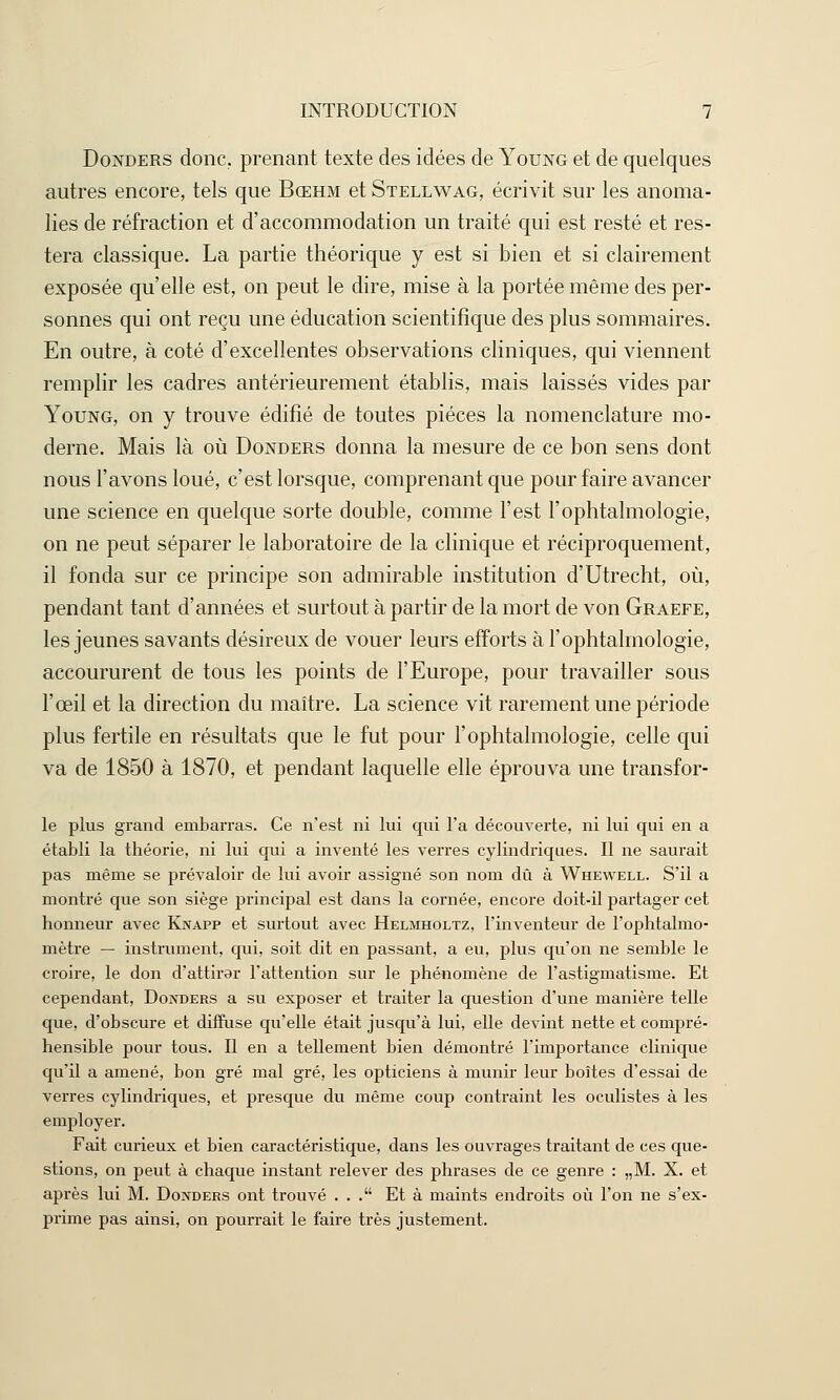 Donders donc, prenant texte des idées de Young et de quelques autres encore, tels que Bœhm et Stellwag, écrivit sur les anoma- lies de réfraction et d'accommodation un traité qui est resté et res- tera classique. La partie théorique y est si bien et si clairement exposée qu'elle est, on peut le dire, mise à la portée même des per- sonnes qui ont reçu une éducation scientifique des plus sommaires. En outre, à coté d'excellentes observations cliniques, qui viennent remplir les cadres antérieurement établis, mais laissés vides par Young, on y trouve édifié de toutes pièces la nomenclature mo- derne. Mais là où Donders donna la mesure de ce bon sens dont nous l'avons loué, c'est lorsque, comprenant que pour faire avancer une science en quelque sorte double, comme l'est l'ophtalmologie, on ne peut séparer le laboratoire de la clinique et réciproquement, il fonda sur ce principe son admirable institution d'Utrecht, où, pendant tant d'années et surtout à partir de la mort de von Graefe, les jeunes savants désireux de vouer leurs efforts à l'ophtalmologie, accoururent de tous les points de l'Europe, pour travailler sous l'œil et la direction du maître. La science vit rarement une période plus fertile en résultats que le fut pour l'ophtalmologie, celle qui va de 1850 à 1870, et pendant laquelle elle éprouva une transfor- le plus grand embarras. Ce n'est ni lui qui l'a découverte, ni lui qui en a établi la théorie, ni lui qui a inventé les verres cylindriques. Il ne saurait pas même se prévaloir de lui avoir assigné son nom dû à Whewell. S'il a montré que son siège principal est dans la cornée, encore doit-il partager cet honneur avec Knapp et surtout avec Helmholtz, l'inventeur de l'ophtalmo- mètre — instrument, qui, soit dit en passant, a eu, plus qu'on ne semble le croire, le don d'attirer l'attention sur le phénomène de l'astigmatisme. Et cependant, Donders a su exposer et traiter la question d'une manière telle que, d'obscure et diffuse qu'elle était jusqu'à lui, elle devint nette et compré- hensible pour tous. Il en a tellement bien démontré l'importance clinique qu'il a amené, bon gré mal gré, les opticiens à munir leur boîtes d'essai de verres cylindriques, et presque du même coup contraint les oculistes à les employer. Fait curieux et bien caractéristique, dans les ouvrages traitant de ces que- stions, on peut à chaque instant relever des phrases de ce genre : „M. X. et après lui M. Donders ont trouvé ... Et à maints endroits où l'on ne s'ex- prime pas ainsi, on pourrait le faire très justement.