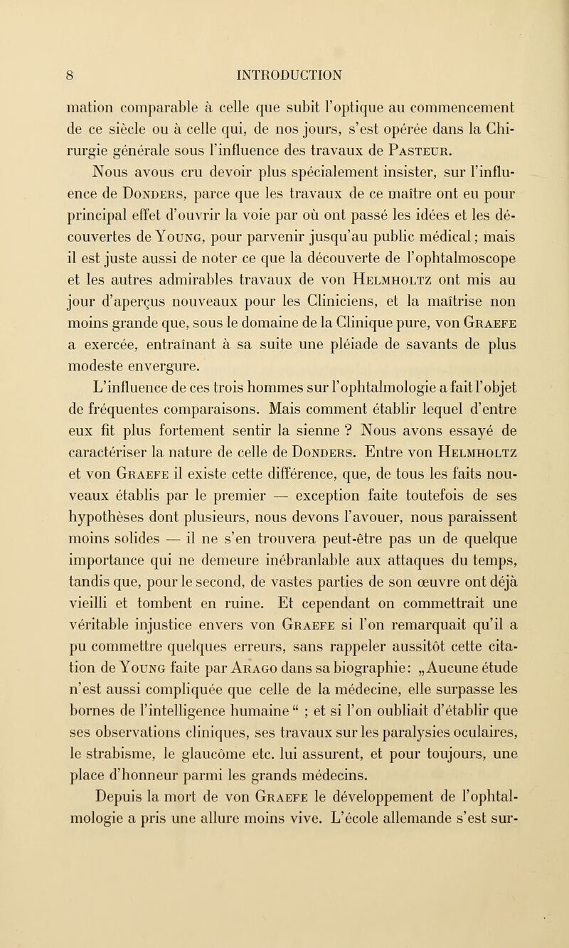 mation comparable à celle que subit l'optique au commencement de ce siècle ou à celle qui, de nos jours, s'est opérée dans la Chi- rurgie générale sous l'influence des travaux de Pasteur. Nous avous cru devoir plus spécialement insister, sur l'influ- ence de Donders, parce que les travaux de ce maître ont eu pour principal effet d'ouvrir la voie par où ont passé les idées et les dé- couvertes de Young, pour parvenir jusqu'au public médical ; mais il est juste aussi de noter ce que la découverte de l'ophtalmoscope et les autres admirables travaux de von Helmholtz ont mis au jour d'aperçus nouveaux pour les Cliniciens, et la maîtrise non moins grande que, sous le domaine de la Clinique pure, von Graefe a exercée, entraînant à sa suite une pléiade de savants de plus modeste envergure. L'influence de ces trois hommes sur l'ophtalmologie a fait l'objet de fréquentes comparaisons. Mais comment établir lequel d'entre eux fît plus fortement sentir la sienne ? Nous avons essayé de caractériser la nature de celle de Donders. Entre von Helmholtz et von Graefe il existe cette différence, que, de tous les faits nou- veaux établis par le premier — exception faite toutefois de ses hypothèses dont plusieurs, nous devons l'avouer, nous paraissent moins solides — il ne s'en trouvera peut-être pas un de quelque importance qui ne demeure inébranlable aux attaques du temps, tandis que, pour le second, de vastes parties de son œuvre ont déjà vieilli et tombent en ruine. Et cependant on commettrait une véritable injustice envers von Graefe si l'on remarquait qu'il a pu commettre quelques erreurs, sans rappeler aussitôt cette cita- tion de Young faite par Arago dans sa biographie : „ Aucune étude n'est aussi compliquée que celle de la médecine, elle surpasse les bornes de l'intelligence humaine ; et si l'on oubliait d'établir que ses observations cliniques, ses travaux sur les paralysies oculaires, le strabisme, le glaucome etc. lui assurent, et pour toujours, une place d'honneur parmi les grands médecins. Depuis la mort de von Graefe le développement de l'ophtal- mologie a pris une allure moins vive. L'école allemande s'est sur-