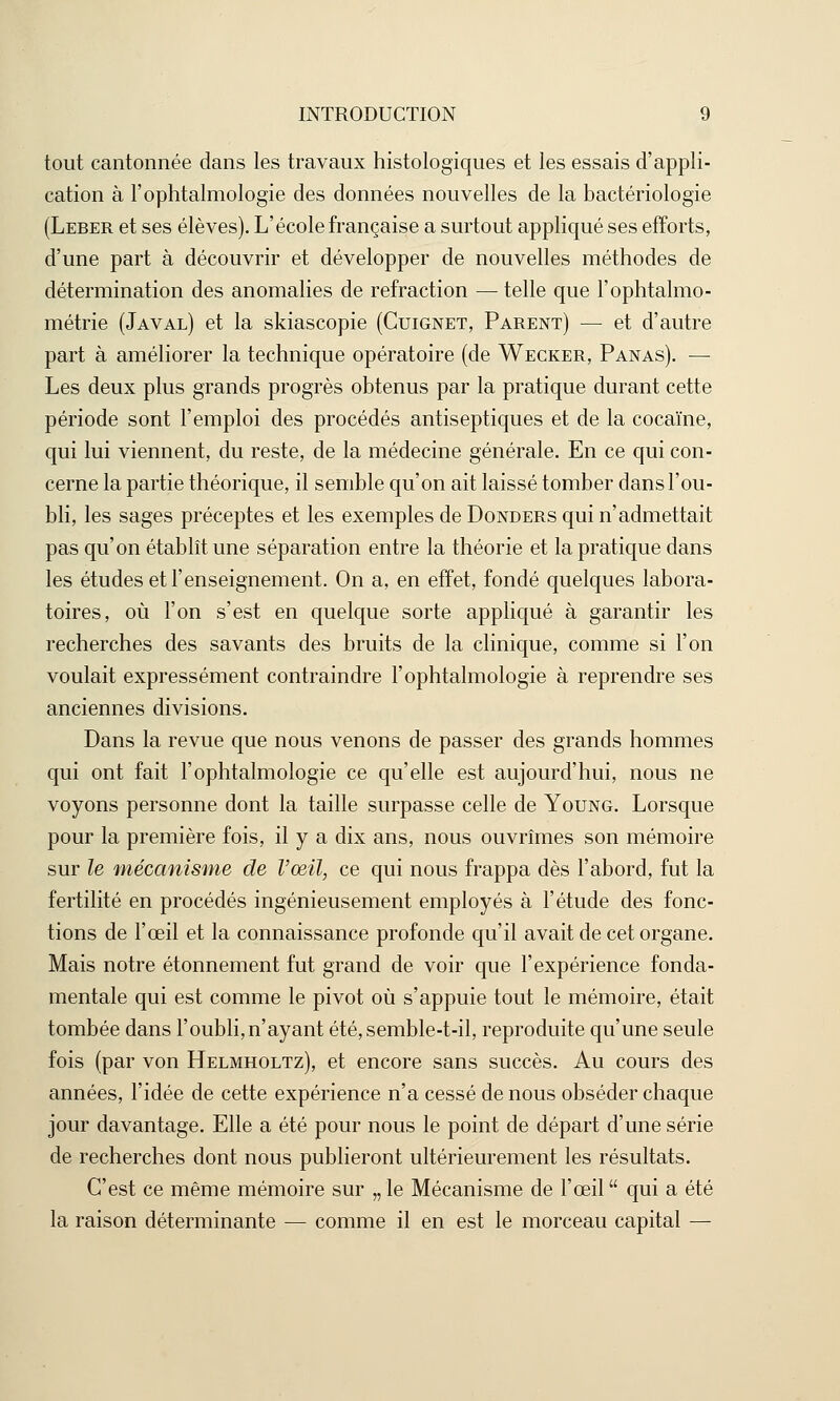 tout cantonnée dans les travaux histologiques et les essais d'appli- cation à l'ophtalmologie des données nouvelles de la bactériologie (Leber et ses élèves). L'école française a surtout appliqué ses efforts, d'une part à découvrir et développer de nouvelles méthodes de détermination des anomalies de refraction — telle que l'ophtalmo- métrie (Javal) et la skiascopie (Cuignet, Parent) — et d'autre part à améliorer la technique opératoire (de Wecker, Panas). — Les deux plus grands progrès obtenus par la pratique durant cette période sont l'emploi des procédés antiseptiques et de la cocaïne, qui lui viennent, du reste, de la médecine générale. En ce qui con- cerne la partie théorique, il semble qu'on ait laissé tomber dans l'ou- bli, les sages préceptes et les exemples de Donders qui n'admettait pas qu'on établît une séparation entre la théorie et la pratique dans les études et l'enseignement. On a, en effet, fondé quelques labora- toires, où l'on s'est en quelque sorte appliqué à garantir les recherches des savants des bruits de la clinique, comme si l'on voulait expressément contraindre l'ophtalmologie à reprendre ses anciennes divisions. Dans la revue que nous venons de passer des grands hommes qui ont fait l'ophtalmologie ce qu'elle est aujourd'hui, nous ne voyons personne dont la taille surpasse celle de Young. Lorsque pour la première fois, il y a dix ans, nous ouvrîmes son mémoire sur le mécanisme de l'œil, ce qui nous frappa dès l'abord, fut la fertilité en procédés ingénieusement employés à l'étude des fonc- tions de l'œil et la connaissance profonde qu'il avait de cet organe. Mais notre étonnement fut grand de voir que l'expérience fonda- mentale qui est comme le pivot où s'appuie tout le mémoire, était tombée dans l'oubli,n'ayant été,semble-t-il, reproduite qu'une seule fois (par von Helmholtz), et encore sans succès. Au cours des années, l'idée de cette expérience n'a cessé de nous obséder chaque jour davantage. Elle a été pour nous le point de départ d'une série de recherches dont nous publieront ultérieurement les résultats. C'est ce même mémoire sur „ le Mécanisme de l'œil  qui a été la raison déterminante — comme il en est le morceau capital —