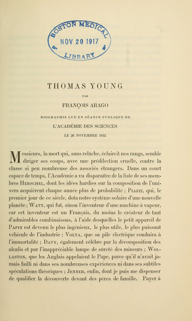 THOMAS YOUNG PAB FRANÇOIS ARAGO BIOGRAPHIE LUE EN SÉANCE PUBLIQUE DE L'ACADÉMIE DES SCIENCES LE 26 NOVEMBRE 1832 Messieurs, la mort qui, sans relâche, éclaircit nos rangs, semble diriger ses coups, avec une prédilection cruelle, contre la classe si peu nombreuse des associés étrangers. Dans un court espace de temps, l'Académie a vu disparaître de la liste de ses mem- bres Herschel, dont les idées hardies sur la composition de l'uni- vers acquièrent chaque année plus de probabilité ; Piazzi, qui, le premier jour de ce siècle, dota notre système solaire d'une nouvelle planète ; Watt, qui fut, sinon l'inventeur d'une machine à vapeur, car cet inventeur est un Français, du moins le créateur de tant d'admirables combinaisons, à l'aide desquelles le petit appareil de Papin est devenu le plus ingénieux, le plus utile, le plus puissant véhicule de l'industrie ; Volta, que sa pile électrique conduira à l'immortalité ; Davy, également célèbre par la décomposition des alcalis et par l'inappréciable lampe de sûreté des mineurs ; Wol- laston, que les Anglais appelaient le Pape, parce qu'il n'avait ja- mais failli ni dans ses nombreuses expériences ni dans ses subtiles spéculations théoriques ; Jenner, enfin, dont je puis me dispenser de qualifier la découverte devant des pères de famille. Payer à
