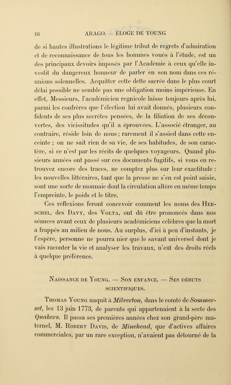 de si hautes illustrations le légitime tribut de regrets d'admiration et de reconnaissance de tous les hommes voués à l'étude, est un des principaux devoirs imposés par l'Académie à ceux qu'elle in- vestit du dangereux honneur de parler en son nom dans ces ré- unions solennelles. Acquitter cette dette sacrée dans le plus court délai possible ne semble pas une obligation moins impérieuse. En effet, Messieurs, l'académicien regnicole laisse toujours après lui, parmi les confrères que l'élection lui avait donnés, plusieurs con- fidents de ses plus secrètes pensées, de la filiation de ses décou- vertes, des vicissitudes qu'il a éprouvées. L'associé étranger, au contraire, réside loin de nous ; rarement il s'assied dans cette en- ceinte ; on ne sait rien de sa vie, de ses habitudes, de son carac- tère, si ce n'esl par les récits de quelques voyageurs. Quand plu- sieurs années ont passé sur ces documents fugitifs, si vous en re- trouvez encore des traces, ne comptez plus sur leur exactitude : les nouvelles littéraires, tant que la presse ne s'en est point saisie, sont une sorte de monnaie dont la circulation altère en même temps l'empreinte, le poids et le titre. Ces réflexions feront concevoir comment les noms des Her- schel, des Davy, des Volta, ont dû être prononcés dans nos séances avant ceux de plusieurs académiciens célèbres que la mort a frappés au milieu de nous. Au surplus, d'ici à peu d'instants, je l'espère, personne ne pourra nier que le savant universel dont je vais raconter la vie et analyser les travaux, n'eût des droits réels à quelque préférence. Naissance de Young. — Son enfance. — Ses débuts scientifiques. Thomas Young naquit à Milverton, dans le comté de Sommer- set, les 13 juin 1773, de parents qui appartenaient à la secte des Quakers. Il passa ses premières années chez son grand-père ma- ternel, M. Robert Davis, de Minehead, que d'activés affaires commerciales, par un rare exception, n'avaient pas détourné de la